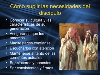 Cómo suplir las necesidades del
discípulo
• Conocer su cultura y las
características de su
generación
• Asegurarles que los
amamos
• Manifestarles confianza
• Escucharlos con atención
• Mantenerse al tanto de las
corrientes actuales
• Ser sinceros y honestos
• Ser consistentes y firmes
 