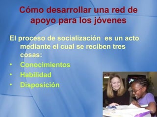 Cómo desarrollar una red de
apoyo para los jóvenes
El proceso de socialización es un acto
mediante el cual se reciben tres
cosas:
• Conocimientos
• Habilidad
• Disposición
 