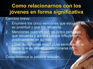 Como relacionarnos con los
jóvenes en forma significativa
Ejercicio breve:
1. Enumere los cinco sermones que escuchó en
su juventud y que los recuerda.
2. Menciones quienes son las cinco personas
que recuerda y admira porque influyeron
positivamente en su vida.
3. ¿Qué recordamos más? ¿Los sermones o la
gente que se atrevió a relacionarse con
nosotros?
Consideremos la palabra relación.
 