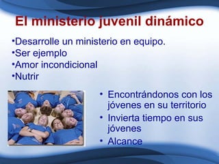 El ministerio juvenil dinámico
• Encontrándonos con los
jóvenes en su territorio
• Invierta tiempo en sus
jóvenes
• Alcance
•Desarrolle un ministerio en equipo.
•Ser ejemplo
•Amor incondicional
•Nutrir
 
