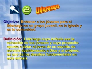 Objetivo:Objetivo: Entrenar a los jóvenes para elEntrenar a los jóvenes para el
liderazgo en un grupo juvenil, en la iglesia yliderazgo en un grupo juvenil, en la iglesia y
en la comunidad.en la comunidad.
Definición:Definición: Liderazgo cuyo énfasis sea laLiderazgo cuyo énfasis sea la
salvación de los jóvenes y cuyo propósitosalvación de los jóvenes y cuyo propósito
apunte a dotar al joven de un espíritu deapunte a dotar al joven de un espíritu de
servicio desinteresado a Dios y al prójimo,servicio desinteresado a Dios y al prójimo,
es uno de los desafíos fundamentales enes uno de los desafíos fundamentales en
este énfasis.este énfasis.
 
