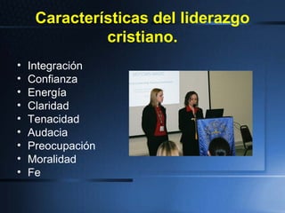 Características del liderazgo
cristiano.
• Integración
• Confianza
• Energía
• Claridad
• Tenacidad
• Audacia
• Preocupación
• Moralidad
• Fe
 