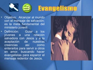 • Objetivo: Alcanzar al mundo
con el mensaje de salvación;
es la meta fundamental del
ministerio juvenil.
• Definición: Guiar a los
jóvenes a una relación
salvadora con Jesús y a la
aceptación de nuestras
creencias así como
enterarlos para servir a otros
en amor, buscando hacer
evangelistas para esparcir el
mensaje redentor de Jesús.
 