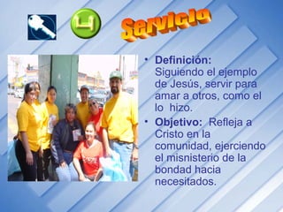 • Definición:
Siguiendo el ejemplo
de Jesús, servir para
amar a otros, como el
lo hizo.
• Objetivo: Refleja a
Cristo en la
comunidad, ejerciendo
el misnisterio de la
bondad hacia
necesitados.
 