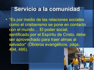 Servicio a la comunidad
• “Es por medio de las relaciones sociales
como el cristianismo se pone en contacto
con el mundo… El poder social,
santificado por el Espíritu de Cristo, debe
ser aprovechado para traer almas al
salvador” (Obreros evangélicos, págs.
494, 495).
 