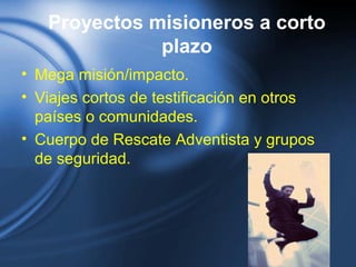 Proyectos misioneros a corto
plazo
• Mega misión/impacto.
• Viajes cortos de testificación en otros
países o comunidades.
• Cuerpo de Rescate Adventista y grupos
de seguridad.
 