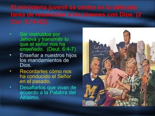 • Ser instruidos por
Jehová y transmitir lo
que el señor nos ha
enseñado. (Deut. 6:4-7).
• Enseñar a nuestros hijos
los mandamientos de
Dios.
• Recordarles cómo nos
ha conducido el Señor
en el pasado.
• Desafiarlos que vivan de
acuerdo a la Palabra del
Áltísimo.
El ministerio juvenil se centra en la delicada
tarea de reconciliar a los jóvenes con Dios. (2
Cor. 5:14-22).
 