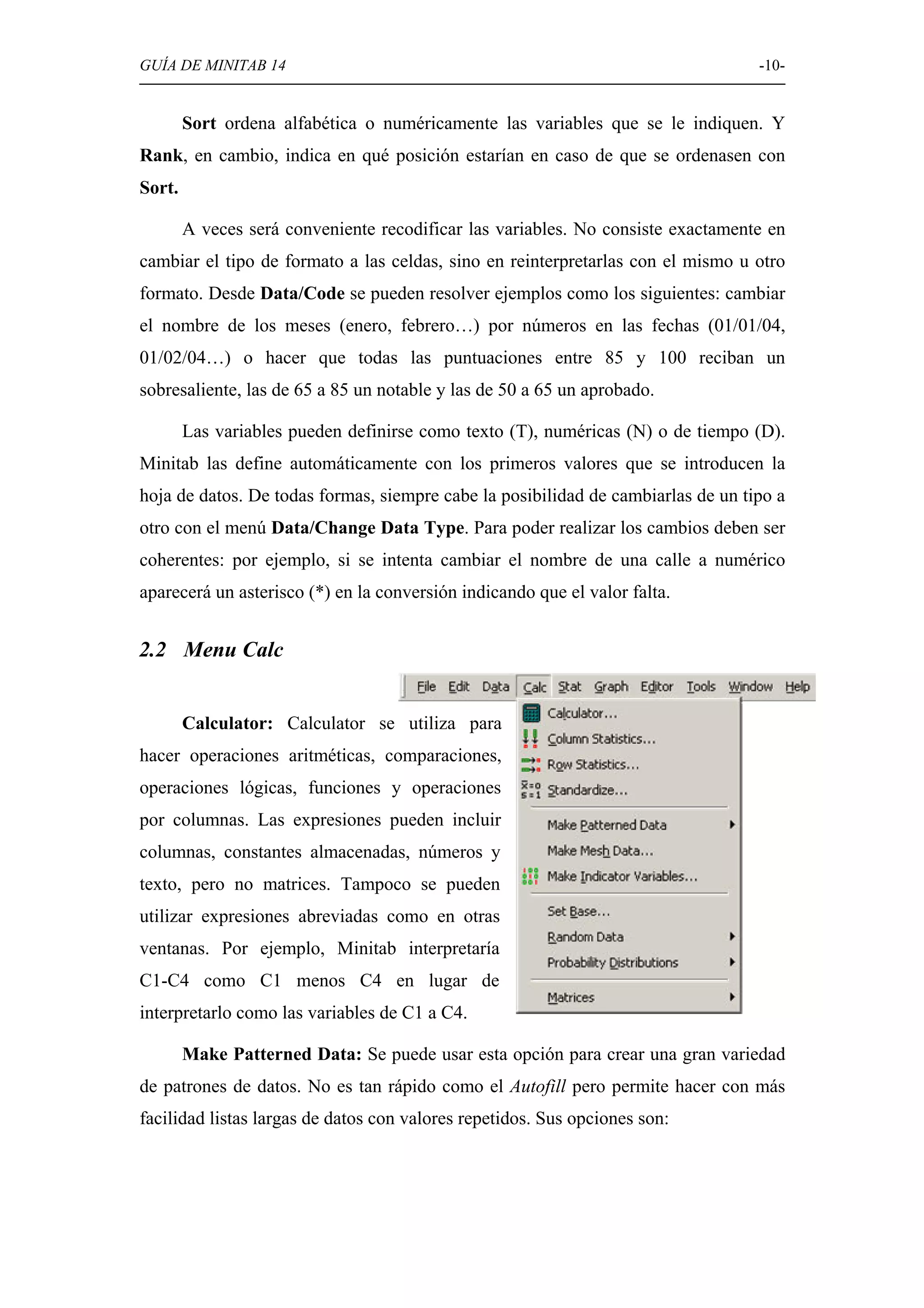 GUÍA DE MINITAB 14                                                                -10-


        Sort ordena alfabética o numéricamente las variables que se le indiquen. Y
Rank, en cambio, indica en qué posición estarían en caso de que se ordenasen con
Sort.

        A veces será conveniente recodificar las variables. No consiste exactamente en
cambiar el tipo de formato a las celdas, sino en reinterpretarlas con el mismo u otro
formato. Desde Data/Code se pueden resolver ejemplos como los siguientes: cambiar
el nombre de los meses (enero, febrero…) por números en las fechas (01/01/04,
01/02/04…) o hacer que todas las puntuaciones entre 85 y 100 reciban un
sobresaliente, las de 65 a 85 un notable y las de 50 a 65 un aprobado.

        Las variables pueden definirse como texto (T), numéricas (N) o de tiempo (D).
Minitab las define automáticamente con los primeros valores que se introducen la
hoja de datos. De todas formas, siempre cabe la posibilidad de cambiarlas de un tipo a
otro con el menú Data/Change Data Type. Para poder realizar los cambios deben ser
coherentes: por ejemplo, si se intenta cambiar el nombre de una calle a numérico
aparecerá un asterisco (*) en la conversión indicando que el valor falta.


2.2 Menu Calc


        Calculator: Calculator se utiliza para
hacer operaciones aritméticas, comparaciones,
operaciones lógicas, funciones y operaciones
por columnas. Las expresiones pueden incluir
columnas, constantes almacenadas, números y
texto, pero no matrices. Tampoco se pueden
utilizar expresiones abreviadas como en otras
ventanas. Por ejemplo, Minitab interpretaría
C1-C4 como C1 menos C4 en lugar de
interpretarlo como las variables de C1 a C4.

        Make Patterned Data: Se puede usar esta opción para crear una gran variedad
de patrones de datos. No es tan rápido como el Autofill pero permite hacer con más
facilidad listas largas de datos con valores repetidos. Sus opciones son:
 