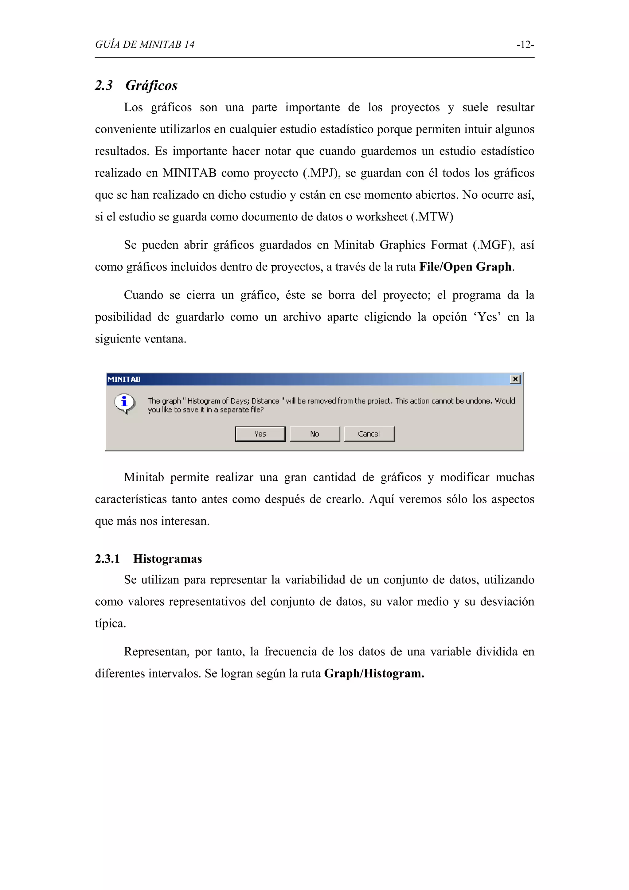 GUÍA DE MINITAB 14                                                                  -12-


2.3 Gráficos
        Los gráficos son una parte importante de los proyectos y suele resultar
conveniente utilizarlos en cualquier estudio estadístico porque permiten intuir algunos
resultados. Es importante hacer notar que cuando guardemos un estudio estadístico
realizado en MINITAB como proyecto (.MPJ), se guardan con él todos los gráficos
que se han realizado en dicho estudio y están en ese momento abiertos. No ocurre así,
si el estudio se guarda como documento de datos o worksheet (.MTW)

        Se pueden abrir gráficos guardados en Minitab Graphics Format (.MGF), así
como gráficos incluidos dentro de proyectos, a través de la ruta File/Open Graph.

        Cuando se cierra un gráfico, éste se borra del proyecto; el programa da la
posibilidad de guardarlo como un archivo aparte eligiendo la opción ‘Yes’ en la
siguiente ventana.




        Minitab permite realizar una gran cantidad de gráficos y modificar muchas
características tanto antes como después de crearlo. Aquí veremos sólo los aspectos
que más nos interesan.

2.3.1     Histogramas
        Se utilizan para representar la variabilidad de un conjunto de datos, utilizando
como valores representativos del conjunto de datos, su valor medio y su desviación
típica.

        Representan, por tanto, la frecuencia de los datos de una variable dividida en
diferentes intervalos. Se logran según la ruta Graph/Histogram.
 