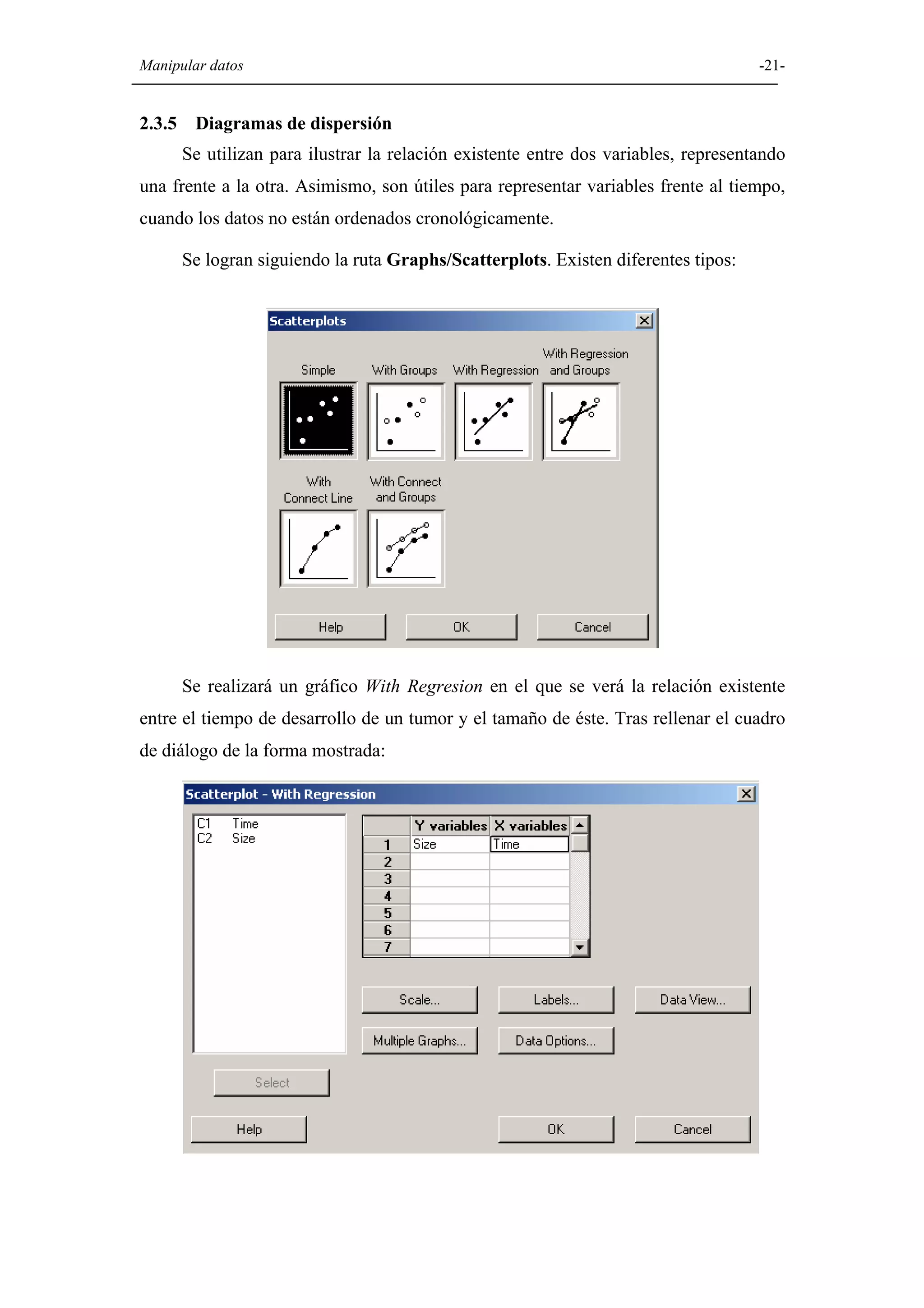 Manipular datos                                                                       -21-


2.3.5    Diagramas de dispersión
        Se utilizan para ilustrar la relación existente entre dos variables, representando
una frente a la otra. Asimismo, son útiles para representar variables frente al tiempo,
cuando los datos no están ordenados cronológicamente.

        Se logran siguiendo la ruta Graphs/Scatterplots. Existen diferentes tipos:




        Se realizará un gráfico With Regresion en el que se verá la relación existente
entre el tiempo de desarrollo de un tumor y el tamaño de éste. Tras rellenar el cuadro
de diálogo de la forma mostrada:
 
