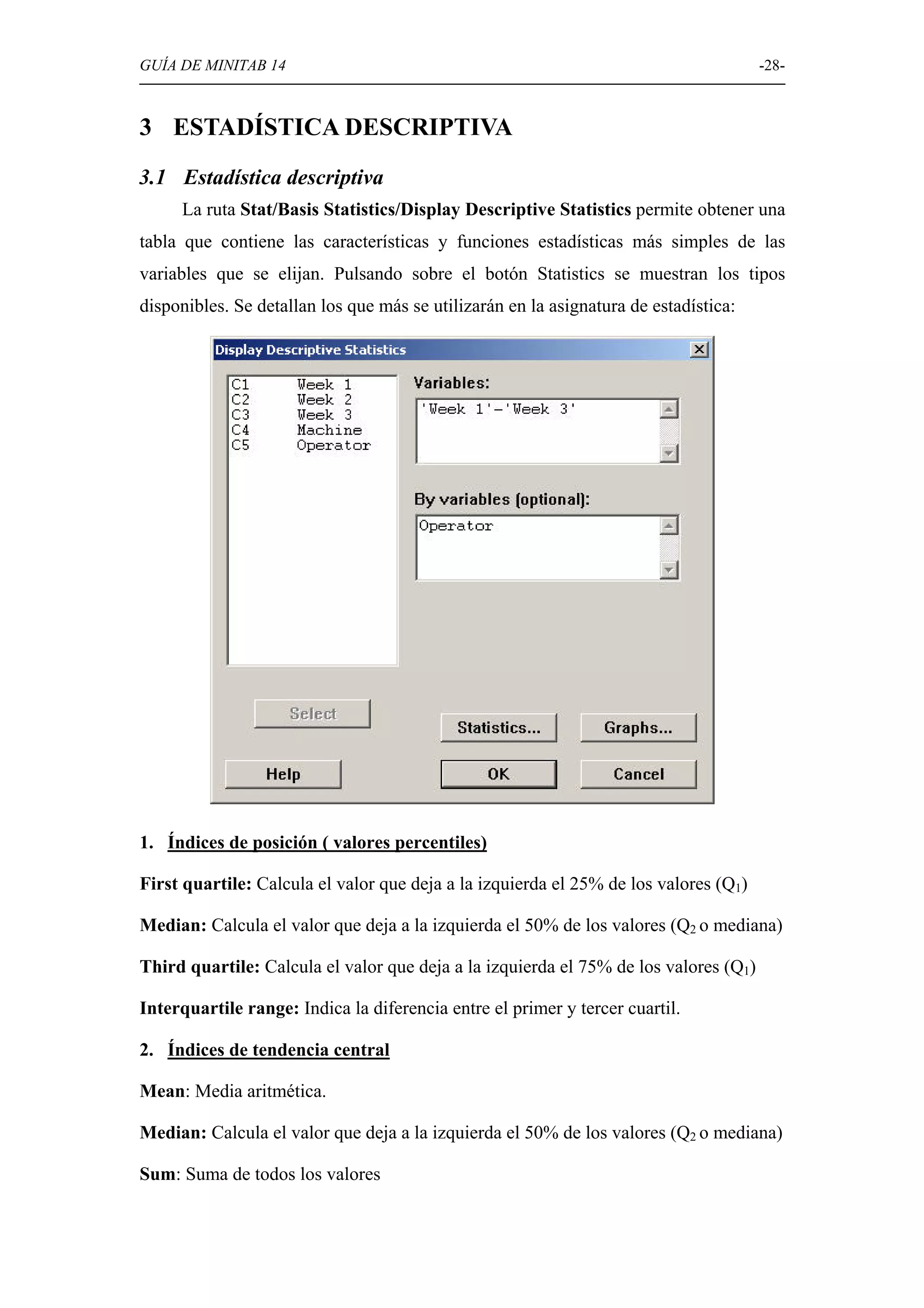GUÍA DE MINITAB 14                                                                    -28-



3 ESTADÍSTICA DESCRIPTIVA
3.1 Estadística descriptiva
     La ruta Stat/Basis Statistics/Display Descriptive Statistics permite obtener una
tabla que contiene las características y funciones estadísticas más simples de las
variables que se elijan. Pulsando sobre el botón Statistics se muestran los tipos
disponibles. Se detallan los que más se utilizarán en la asignatura de estadística:




1. Índices de posición ( valores percentiles)

First quartile: Calcula el valor que deja a la izquierda el 25% de los valores (Q1)

Median: Calcula el valor que deja a la izquierda el 50% de los valores (Q2 o mediana)

Third quartile: Calcula el valor que deja a la izquierda el 75% de los valores (Q1)

Interquartile range: Indica la diferencia entre el primer y tercer cuartil.

2. Índices de tendencia central

Mean: Media aritmética.

Median: Calcula el valor que deja a la izquierda el 50% de los valores (Q2 o mediana)

Sum: Suma de todos los valores
 
