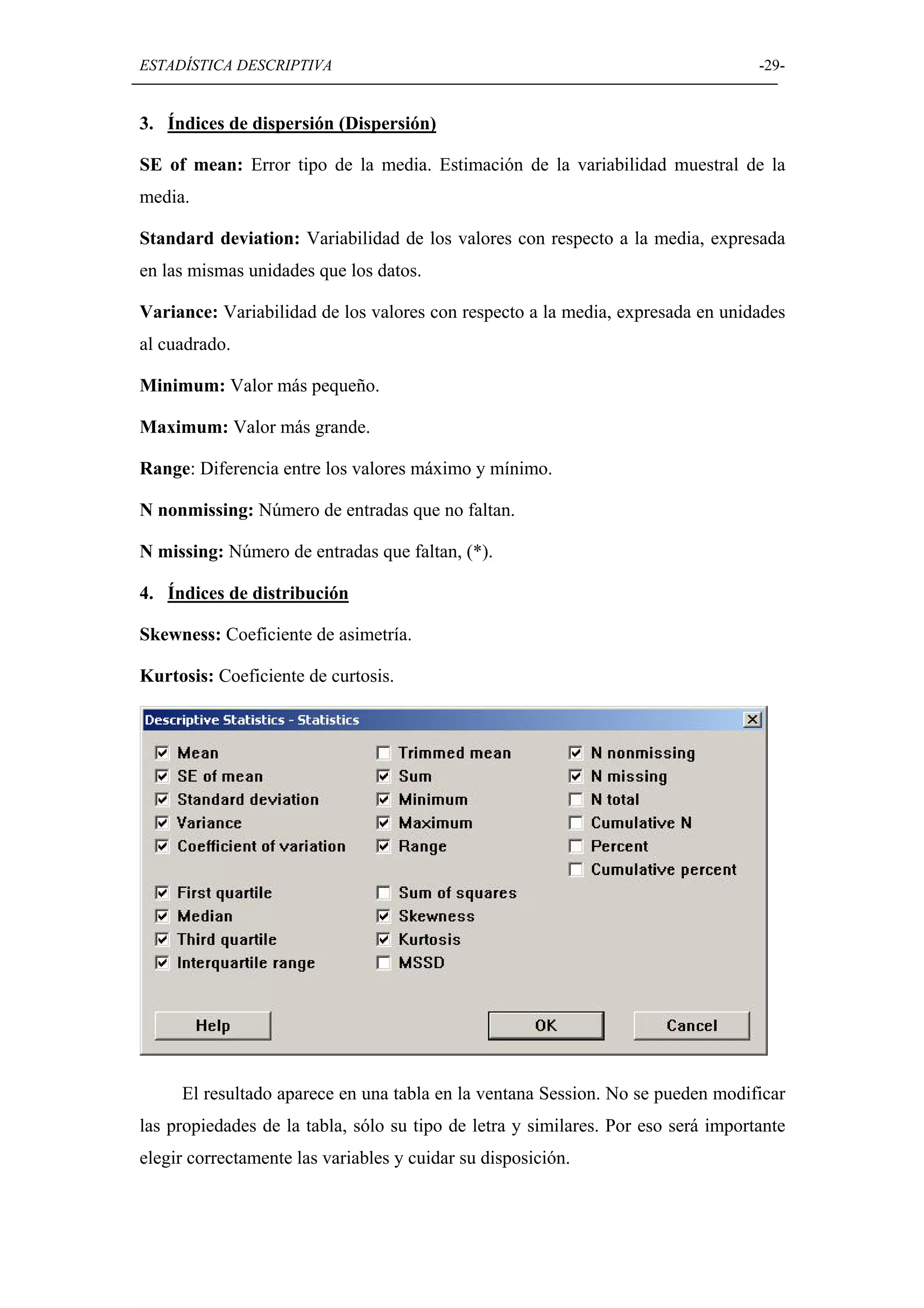 ESTADÍSTICA DESCRIPTIVA                                                            -29-


3. Índices de dispersión (Dispersión)

SE of mean: Error tipo de la media. Estimación de la variabilidad muestral de la
media.

Standard deviation: Variabilidad de los valores con respecto a la media, expresada
en las mismas unidades que los datos.

Variance: Variabilidad de los valores con respecto a la media, expresada en unidades
al cuadrado.

Minimum: Valor más pequeño.

Maximum: Valor más grande.

Range: Diferencia entre los valores máximo y mínimo.

N nonmissing: Número de entradas que no faltan.

N missing: Número de entradas que faltan, (*).

4. Índices de distribución

Skewness: Coeficiente de asimetría.

Kurtosis: Coeficiente de curtosis.




     El resultado aparece en una tabla en la ventana Session. No se pueden modificar
las propiedades de la tabla, sólo su tipo de letra y similares. Por eso será importante
elegir correctamente las variables y cuidar su disposición.
 