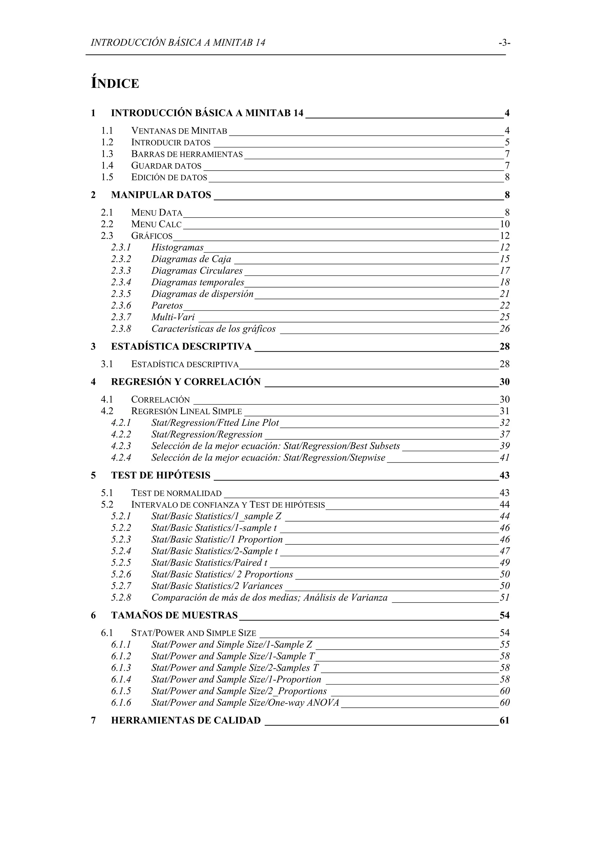 INTRODUCCIÓN BÁSICA A MINITAB 14                                                               -3-



ÍNDICE
1     INTRODUCCIÓN BÁSICA A MINITAB 14 _______________________________________4
    1.1   VENTANAS DE MINITAB ______________________________________________________4
    1.2   INTRODUCIR DATOS _________________________________________________________5
    1.3   BARRAS DE HERRAMIENTAS ___________________________________________________7
    1.4   GUARDAR DATOS ___________________________________________________________7
    1.5   EDICIÓN DE DATOS __________________________________________________________8
2     MANIPULAR DATOS _________________________________________________________8
    2.1     MENU DATA _______________________________________________________________8
    2.2     MENU CALC ______________________________________________________________10
    2.3     GRÁFICOS ________________________________________________________________12
      2.3.1    Histogramas__________________________________________________________12
      2.3.2    Diagramas de Caja ____________________________________________________15
      2.3.3    Diagramas Circulares __________________________________________________17
      2.3.4    Diagramas temporales__________________________________________________18
      2.3.5    Diagramas de dispersión________________________________________________21
      2.3.6    Paretos______________________________________________________________22
      2.3.7    Multi-Vari ___________________________________________________________25
      2.3.8    Características de los gráficos ___________________________________________26
3     ESTADÍSTICA DESCRIPTIVA ________________________________________________28
    3.1   ESTADÍSTICA DESCRIPTIVA ___________________________________________________28
4     REGRESIÓN Y CORRELACIÓN ______________________________________________30
    4.1     CORRELACIÓN ____________________________________________________________30
    4.2     REGRESIÓN LINEAL SIMPLE __________________________________________________31
      4.2.1     Stat/Regression/Ftted Line Plot ___________________________________________32
      4.2.2     Stat/Regression/Regression ______________________________________________37
      4.2.3     Selección de la mejor ecuación: Stat/Regression/Best Subsets ___________________39
      4.2.4     Selección de la mejor ecuación: Stat/Regression/Stepwise ______________________41
5     TEST DE HIPÓTESIS ________________________________________________________43
    5.1     TEST DE NORMALIDAD ______________________________________________________43
    5.2     INTERVALO DE CONFIANZA Y TEST DE HIPÓTESIS __________________________________44
      5.2.1     Stat/Basic Statistics/1_sample Z __________________________________________44
      5.2.2     Stat/Basic Statistics/1-sample t ___________________________________________46
      5.2.3     Stat/Basic Statistic/1 Proportion __________________________________________46
      5.2.4     Stat/Basic Statistics/2-Sample t ___________________________________________47
      5.2.5     Stat/Basic Statistics/Paired t _____________________________________________49
      5.2.6     Stat/Basic Statistics/ 2 Proportions ________________________________________50
      5.2.7     Stat/Basic Statistics/2 Variances __________________________________________50
      5.2.8     Comparación de más de dos medias; Análisis de Varianza _____________________51
6     TAMAÑOS DE MUESTRAS ___________________________________________________54
    6.1     STAT/POWER AND SIMPLE SIZE _______________________________________________54
      6.1.1     Stat/Power and Simple Size/1-Sample Z ____________________________________55
      6.1.2     Stat/Power and Sample Size/1-Sample T ____________________________________58
      6.1.3     Stat/Power and Sample Size/2-Samples T ___________________________________58
      6.1.4     Stat/Power and Sample Size/1-Proportion __________________________________58
      6.1.5     Stat/Power and Sample Size/2_Proportions _________________________________60
      6.1.6     Stat/Power and Sample Size/One-way ANOVA _______________________________60
7     HERRAMIENTAS DE CALIDAD ______________________________________________61
 