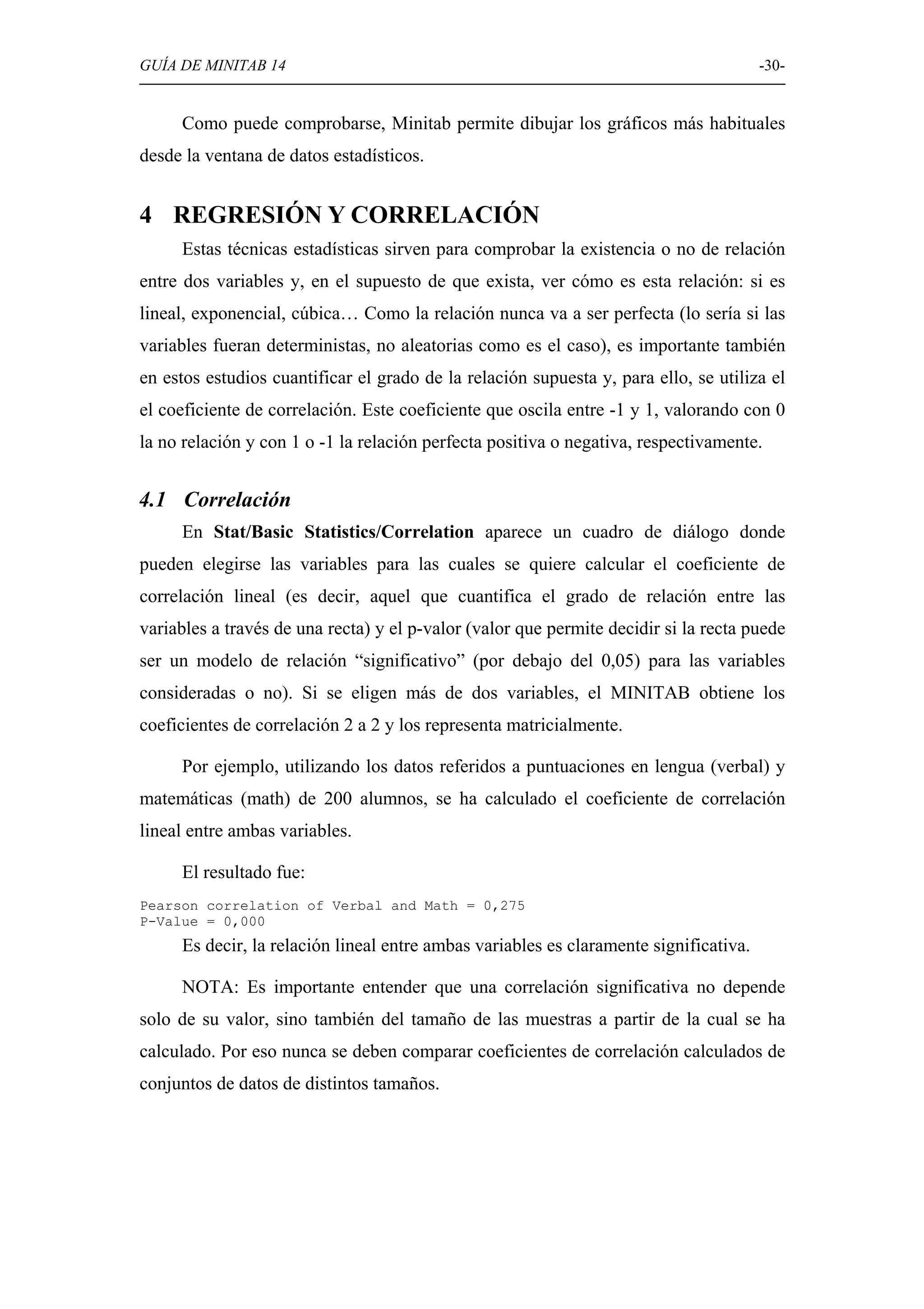GUÍA DE MINITAB 14                                                                     -30-


     Como puede comprobarse, Minitab permite dibujar los gráficos más habituales
desde la ventana de datos estadísticos.


4 REGRESIÓN Y CORRELACIÓN
     Estas técnicas estadísticas sirven para comprobar la existencia o no de relación
entre dos variables y, en el supuesto de que exista, ver cómo es esta relación: si es
lineal, exponencial, cúbica… Como la relación nunca va a ser perfecta (lo sería si las
variables fueran deterministas, no aleatorias como es el caso), es importante también
en estos estudios cuantificar el grado de la relación supuesta y, para ello, se utiliza el
el coeficiente de correlación. Este coeficiente que oscila entre -1 y 1, valorando con 0
la no relación y con 1 o -1 la relación perfecta positiva o negativa, respectivamente.


4.1 Correlación
     En Stat/Basic Statistics/Correlation aparece un cuadro de diálogo donde
pueden elegirse las variables para las cuales se quiere calcular el coeficiente de
correlación lineal (es decir, aquel que cuantifica el grado de relación entre las
variables a través de una recta) y el p-valor (valor que permite decidir si la recta puede
ser un modelo de relación “significativo” (por debajo del 0,05) para las variables
consideradas o no). Si se eligen más de dos variables, el MINITAB obtiene los
coeficientes de correlación 2 a 2 y los representa matricialmente.

     Por ejemplo, utilizando los datos referidos a puntuaciones en lengua (verbal) y
matemáticas (math) de 200 alumnos, se ha calculado el coeficiente de correlación
lineal entre ambas variables.

     El resultado fue:
Pearson correlation of Verbal and Math = 0,275
P-Value = 0,000
     Es decir, la relación lineal entre ambas variables es claramente significativa.

     NOTA: Es importante entender que una correlación significativa no depende
solo de su valor, sino también del tamaño de las muestras a partir de la cual se ha
calculado. Por eso nunca se deben comparar coeficientes de correlación calculados de
conjuntos de datos de distintos tamaños.
 