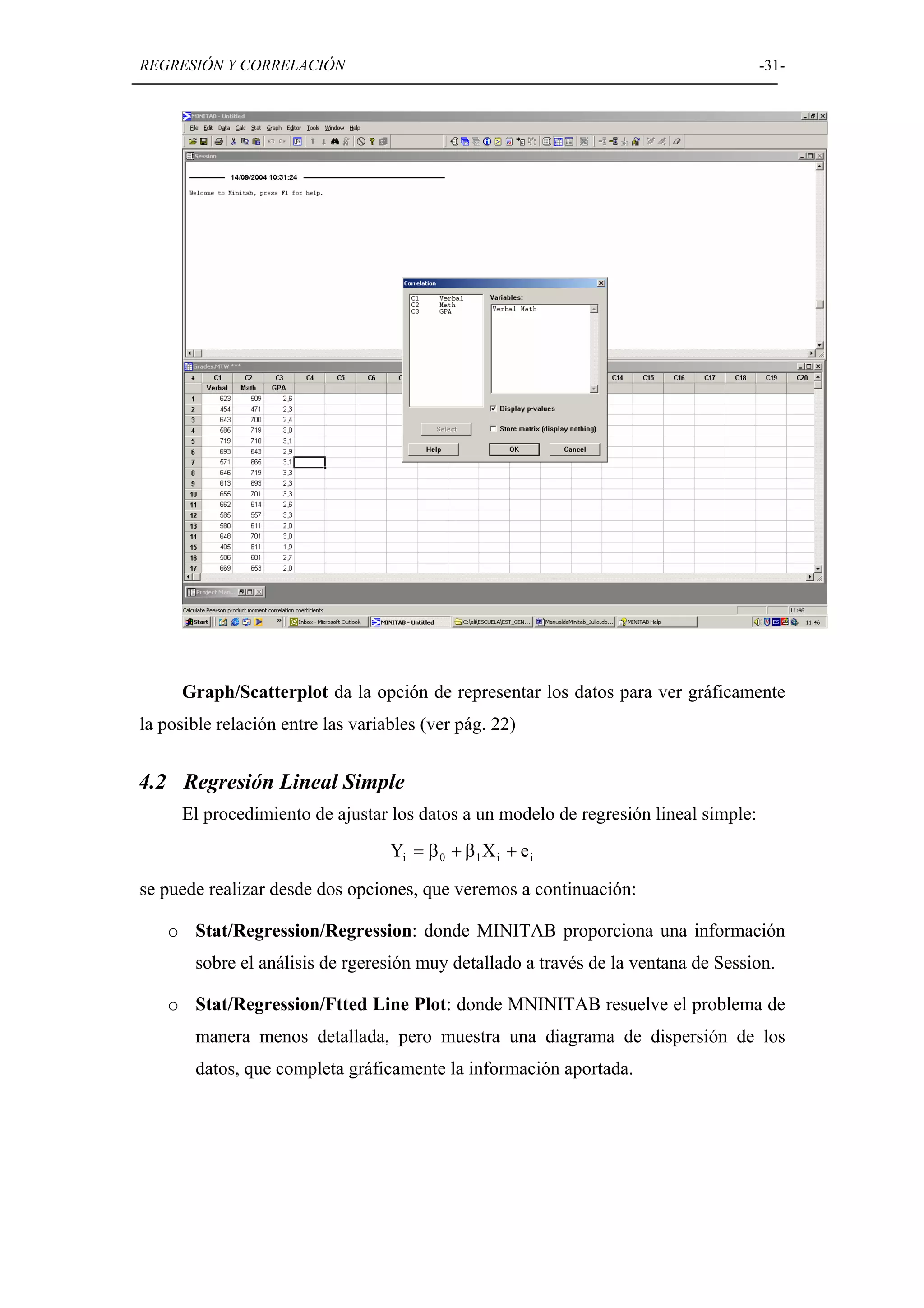 REGRESIÓN Y CORRELACIÓN                                                              -31-




     Graph/Scatterplot da la opción de representar los datos para ver gráficamente
la posible relación entre las variables (ver pág. 22)


4.2 Regresión Lineal Simple
     El procedimiento de ajustar los datos a un modelo de regresión lineal simple:
                                   Yi = β 0 + β 1 X i + e i

se puede realizar desde dos opciones, que veremos a continuación:

   o Stat/Regression/Regression: donde MINITAB proporciona una información
       sobre el análisis de rgeresión muy detallado a través de la ventana de Session.

   o Stat/Regression/Ftted Line Plot: donde MNINITAB resuelve el problema de
       manera menos detallada, pero muestra una diagrama de dispersión de los
       datos, que completa gráficamente la información aportada.
 