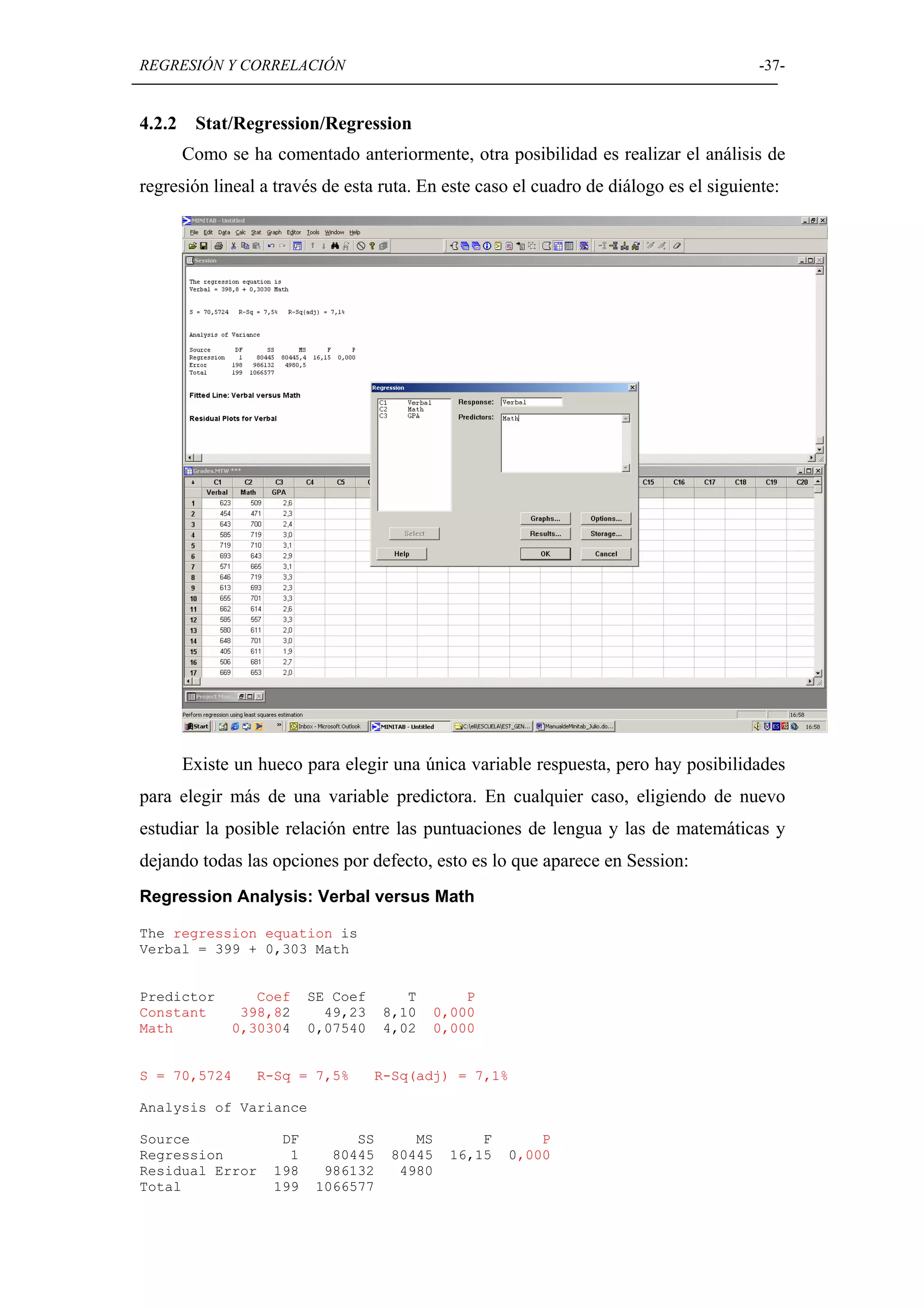 REGRESIÓN Y CORRELACIÓN                                                                -37-


4.2.2    Stat/Regression/Regression
        Como se ha comentado anteriormente, otra posibilidad es realizar el análisis de
regresión lineal a través de esta ruta. En este caso el cuadro de diálogo es el siguiente:




        Existe un hueco para elegir una única variable respuesta, pero hay posibilidades
para elegir más de una variable predictora. En cualquier caso, eligiendo de nuevo
estudiar la posible relación entre las puntuaciones de lengua y las de matemáticas y
dejando todas las opciones por defecto, esto es lo que aparece en Session:
Regression Analysis: Verbal versus Math

The regression equation is
Verbal = 399 + 0,303 Math


Predictor        Coef     SE Coef       T        P
Constant       398,82       49,23    8,10    0,000
Math          0,30304     0,07540    4,02    0,000


S = 70,5724      R-Sq = 7,5%        R-Sq(adj) = 7,1%

Analysis of Variance

Source               DF        SS       MS        F       P
Regression            1     80445    80445    16,15   0,000
Residual Error      198    986132     4980
Total               199   1066577
 