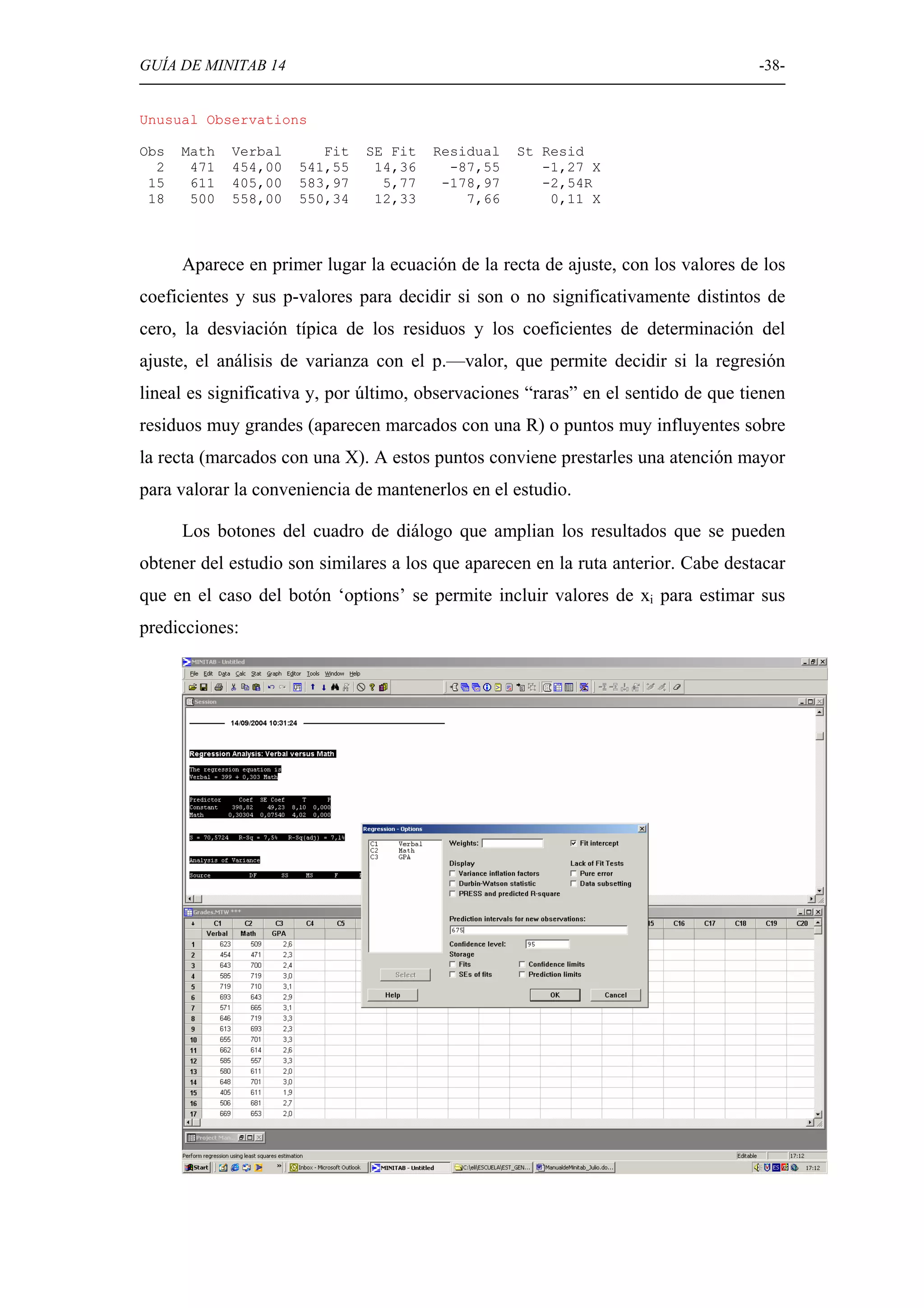 GUÍA DE MINITAB 14                                                                  -38-


Unusual Observations

Obs   Math   Verbal      Fit   SE Fit   Residual   St Resid
  2    471   454,00   541,55    14,36     -87,55      -1,27 X
 15    611   405,00   583,97     5,77    -178,97      -2,54R
 18    500   558,00   550,34    12,33       7,66       0,11 X



      Aparece en primer lugar la ecuación de la recta de ajuste, con los valores de los
coeficientes y sus p-valores para decidir si son o no significativamente distintos de
cero, la desviación típica de los residuos y los coeficientes de determinación del
ajuste, el análisis de varianza con el p.—valor, que permite decidir si la regresión
lineal es significativa y, por último, observaciones “raras” en el sentido de que tienen
residuos muy grandes (aparecen marcados con una R) o puntos muy influyentes sobre
la recta (marcados con una X). A estos puntos conviene prestarles una atención mayor
para valorar la conveniencia de mantenerlos en el estudio.

      Los botones del cuadro de diálogo que amplian los resultados que se pueden
obtener del estudio son similares a los que aparecen en la ruta anterior. Cabe destacar
que en el caso del botón ‘options’ se permite incluir valores de xi para estimar sus
predicciones:
 