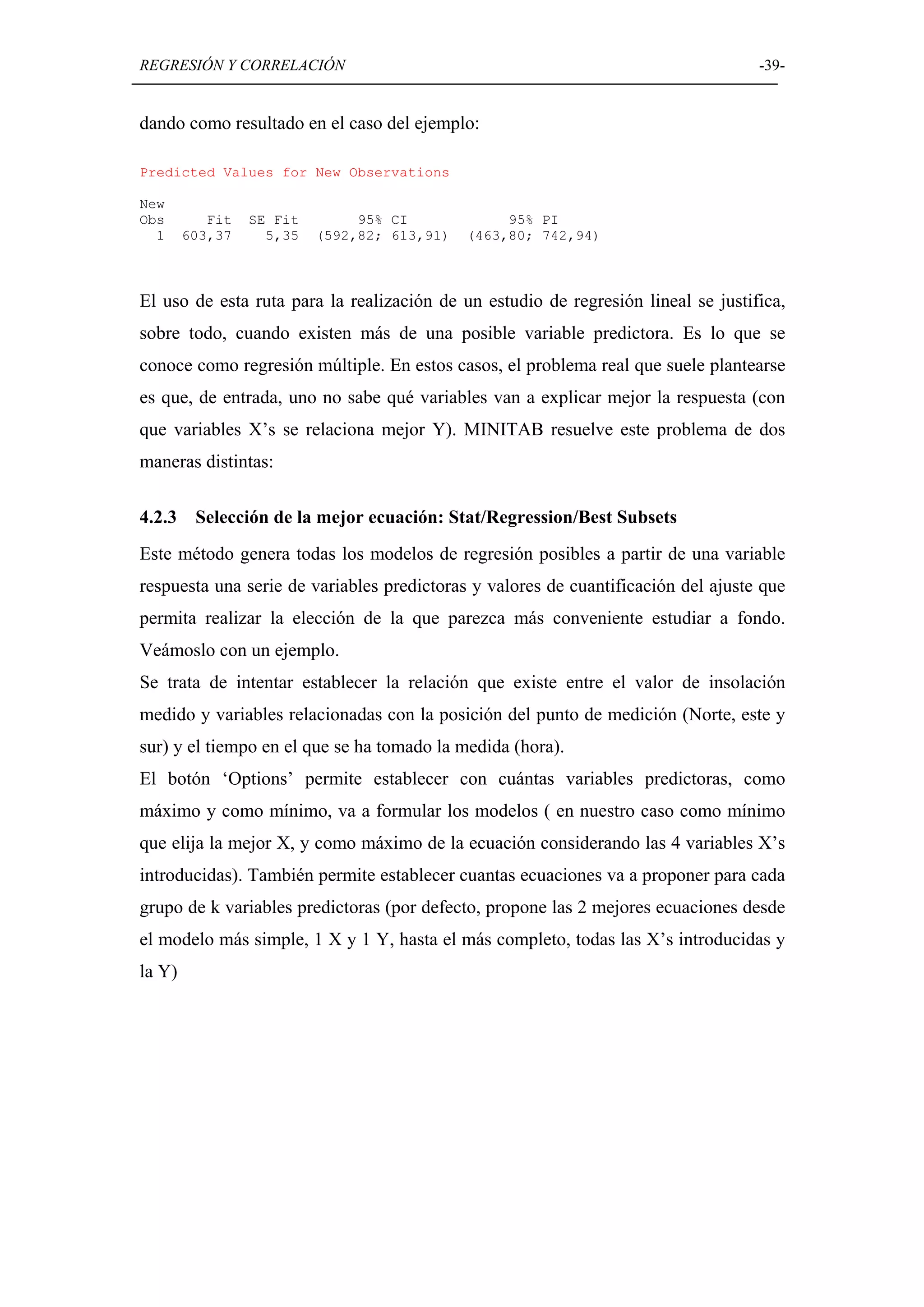 REGRESIÓN Y CORRELACIÓN                                                            -39-


dando como resultado en el caso del ejemplo:

Predicted Values for New Observations

New
Obs        Fit   SE Fit        95% CI             95% PI
  1     603,37     5,35   (592,82; 613,91)   (463,80; 742,94)



El uso de esta ruta para la realización de un estudio de regresión lineal se justifica,
sobre todo, cuando existen más de una posible variable predictora. Es lo que se
conoce como regresión múltiple. En estos casos, el problema real que suele plantearse
es que, de entrada, uno no sabe qué variables van a explicar mejor la respuesta (con
que variables X’s se relaciona mejor Y). MINITAB resuelve este problema de dos
maneras distintas:

4.2.3    Selección de la mejor ecuación: Stat/Regression/Best Subsets
Este método genera todas los modelos de regresión posibles a partir de una variable
respuesta una serie de variables predictoras y valores de cuantificación del ajuste que
permita realizar la elección de la que parezca más conveniente estudiar a fondo.
Veámoslo con un ejemplo.
Se trata de intentar establecer la relación que existe entre el valor de insolación
medido y variables relacionadas con la posición del punto de medición (Norte, este y
sur) y el tiempo en el que se ha tomado la medida (hora).
El botón ‘Options’ permite establecer con cuántas variables predictoras, como
máximo y como mínimo, va a formular los modelos ( en nuestro caso como mínimo
que elija la mejor X, y como máximo de la ecuación considerando las 4 variables X’s
introducidas). También permite establecer cuantas ecuaciones va a proponer para cada
grupo de k variables predictoras (por defecto, propone las 2 mejores ecuaciones desde
el modelo más simple, 1 X y 1 Y, hasta el más completo, todas las X’s introducidas y
la Y)
 