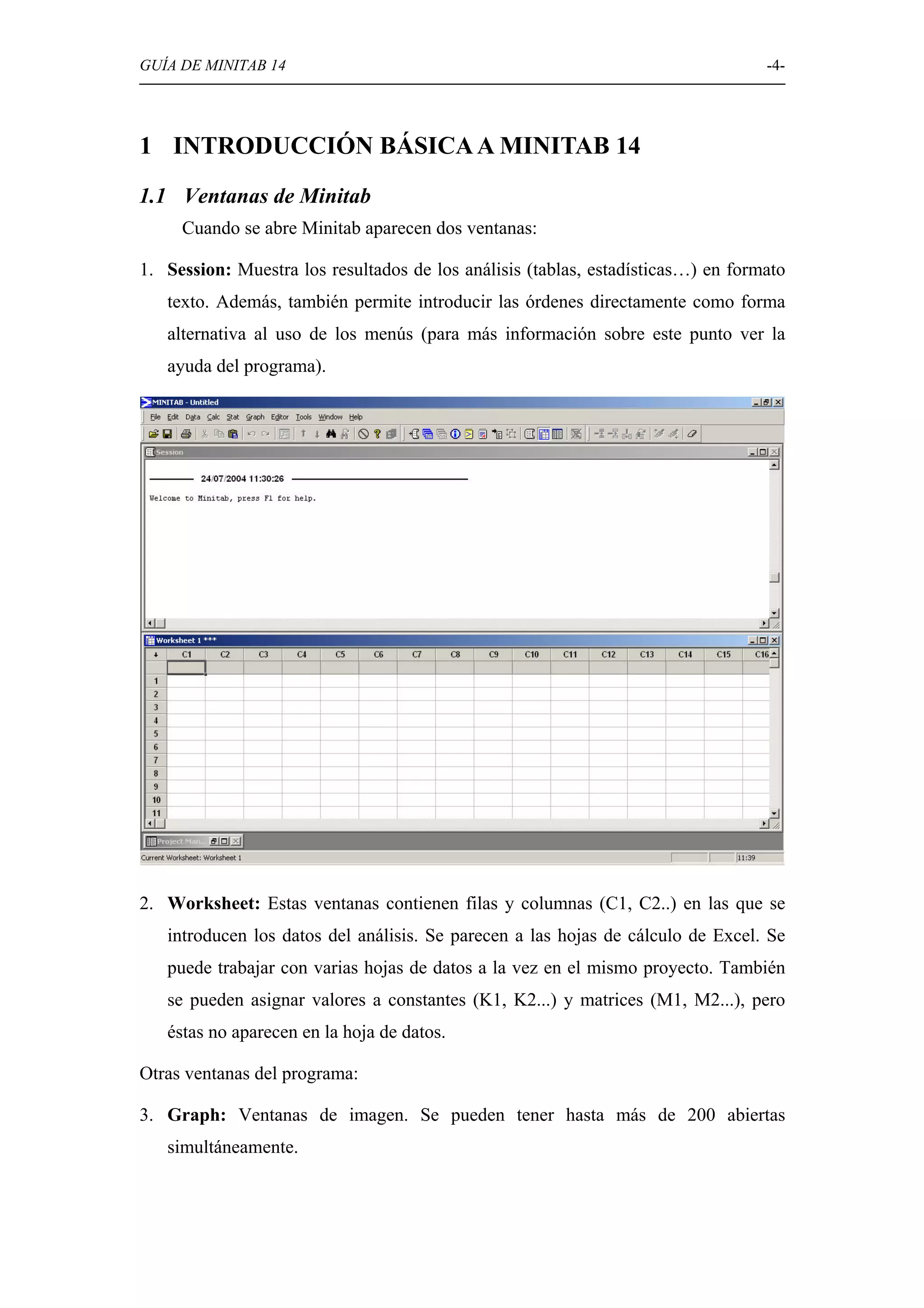 GUÍA DE MINITAB 14                                                                -4-




1 INTRODUCCIÓN BÁSICA A MINITAB 14
1.1 Ventanas de Minitab
     Cuando se abre Minitab aparecen dos ventanas:

1. Session: Muestra los resultados de los análisis (tablas, estadísticas…) en formato
   texto. Además, también permite introducir las órdenes directamente como forma
   alternativa al uso de los menús (para más información sobre este punto ver la
   ayuda del programa).




2. Worksheet: Estas ventanas contienen filas y columnas (C1, C2..) en las que se
   introducen los datos del análisis. Se parecen a las hojas de cálculo de Excel. Se
   puede trabajar con varias hojas de datos a la vez en el mismo proyecto. También
   se pueden asignar valores a constantes (K1, K2...) y matrices (M1, M2...), pero
   éstas no aparecen en la hoja de datos.

Otras ventanas del programa:

3. Graph: Ventanas de imagen. Se pueden tener hasta más de 200 abiertas
   simultáneamente.
 
