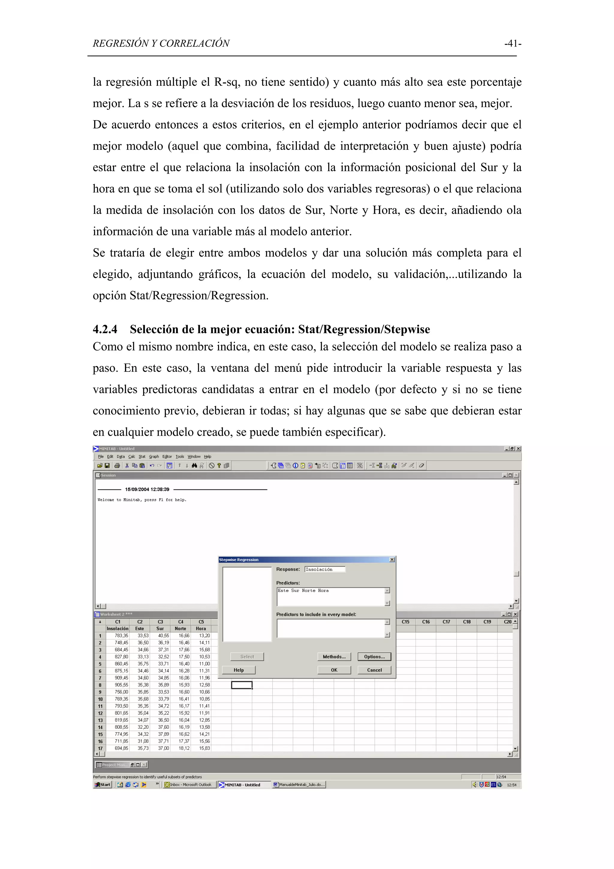 REGRESIÓN Y CORRELACIÓN                                                             -41-


la regresión múltiple el R-sq, no tiene sentido) y cuanto más alto sea este porcentaje
mejor. La s se refiere a la desviación de los residuos, luego cuanto menor sea, mejor.
De acuerdo entonces a estos criterios, en el ejemplo anterior podríamos decir que el
mejor modelo (aquel que combina, facilidad de interpretación y buen ajuste) podría
estar entre el que relaciona la insolación con la información posicional del Sur y la
hora en que se toma el sol (utilizando solo dos variables regresoras) o el que relaciona
la medida de insolación con los datos de Sur, Norte y Hora, es decir, añadiendo ola
información de una variable más al modelo anterior.
Se trataría de elegir entre ambos modelos y dar una solución más completa para el
elegido, adjuntando gráficos, la ecuación del modelo, su validación,...utilizando la
opción Stat/Regression/Regression.

4.2.4 Selección de la mejor ecuación: Stat/Regression/Stepwise
Como el mismo nombre indica, en este caso, la selección del modelo se realiza paso a
paso. En este caso, la ventana del menú pide introducir la variable respuesta y las
variables predictoras candidatas a entrar en el modelo (por defecto y si no se tiene
conocimiento previo, debieran ir todas; si hay algunas que se sabe que debieran estar
en cualquier modelo creado, se puede también especificar).
 
