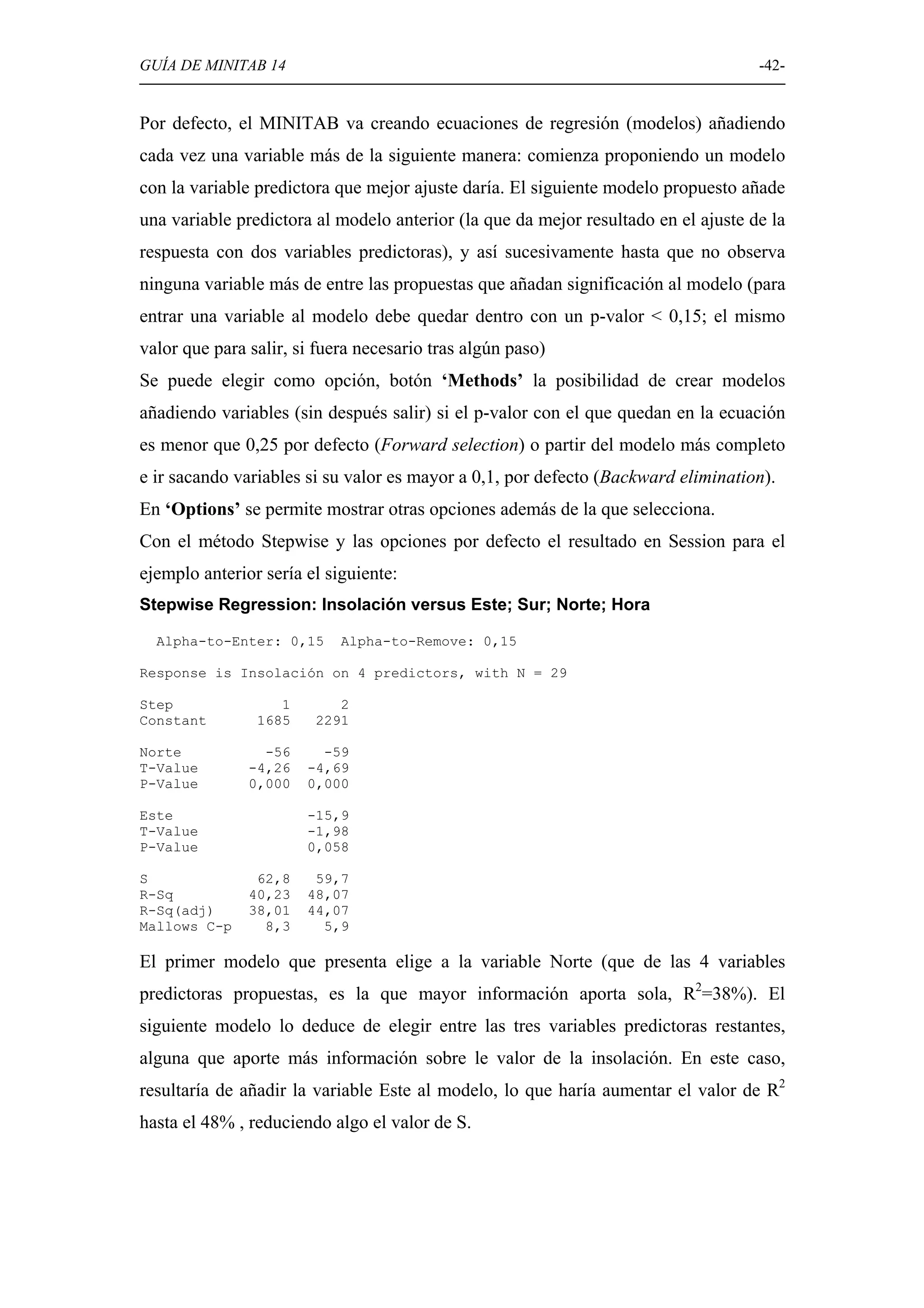GUÍA DE MINITAB 14                                                                  -42-


Por defecto, el MINITAB va creando ecuaciones de regresión (modelos) añadiendo
cada vez una variable más de la siguiente manera: comienza proponiendo un modelo
con la variable predictora que mejor ajuste daría. El siguiente modelo propuesto añade
una variable predictora al modelo anterior (la que da mejor resultado en el ajuste de la
respuesta con dos variables predictoras), y así sucesivamente hasta que no observa
ninguna variable más de entre las propuestas que añadan significación al modelo (para
entrar una variable al modelo debe quedar dentro con un p-valor < 0,15; el mismo
valor que para salir, si fuera necesario tras algún paso)
Se puede elegir como opción, botón ‘Methods’ la posibilidad de crear modelos
añadiendo variables (sin después salir) si el p-valor con el que quedan en la ecuación
es menor que 0,25 por defecto (Forward selection) o partir del modelo más completo
e ir sacando variables si su valor es mayor a 0,1, por defecto (Backward elimination).
En ‘Options’ se permite mostrar otras opciones además de la que selecciona.
Con el método Stepwise y las opciones por defecto el resultado en Session para el
ejemplo anterior sería el siguiente:
Stepwise Regression: Insolación versus Este; Sur; Norte; Hora

  Alpha-to-Enter: 0,15      Alpha-to-Remove: 0,15

Response is Insolación on 4 predictors, with N = 29

Step               1       2
Constant        1685    2291

Norte            -56     -59
T-Value        -4,26   -4,69
P-Value        0,000   0,000

Este                   -15,9
T-Value                -1,98
P-Value                0,058

S               62,8    59,7
R-Sq           40,23   48,07
R-Sq(adj)      38,01   44,07
Mallows C-p      8,3     5,9

El primer modelo que presenta elige a la variable Norte (que de las 4 variables
predictoras propuestas, es la que mayor información aporta sola, R2=38%). El
siguiente modelo lo deduce de elegir entre las tres variables predictoras restantes,
alguna que aporte más información sobre le valor de la insolación. En este caso,
resultaría de añadir la variable Este al modelo, lo que haría aumentar el valor de R2
hasta el 48% , reduciendo algo el valor de S.
 