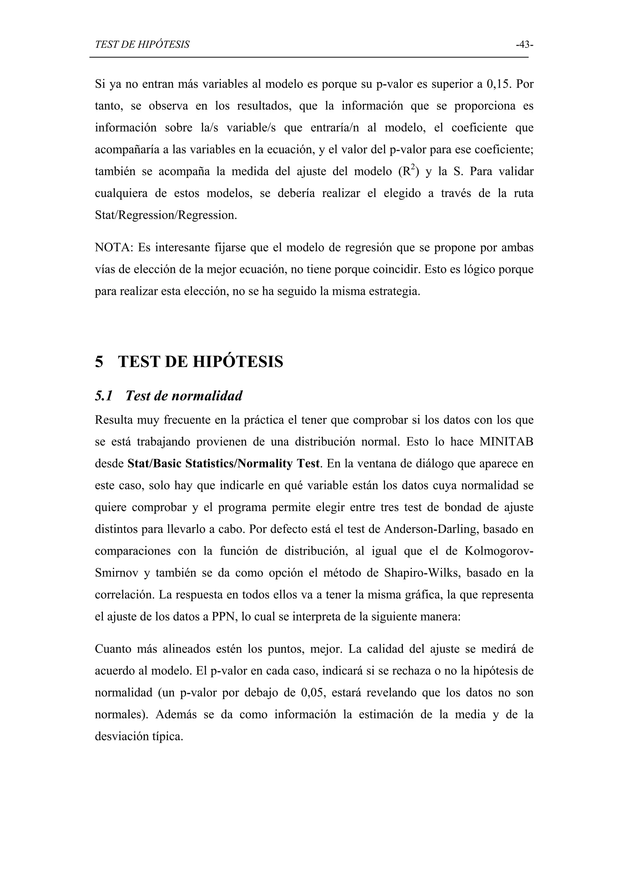 TEST DE HIPÓTESIS                                                                   -43-


Si ya no entran más variables al modelo es porque su p-valor es superior a 0,15. Por
tanto, se observa en los resultados, que la información que se proporciona es
información sobre la/s variable/s que entraría/n al modelo, el coeficiente que
acompañaría a las variables en la ecuación, y el valor del p-valor para ese coeficiente;
también se acompaña la medida del ajuste del modelo (R2) y la S. Para validar
cualquiera de estos modelos, se debería realizar el elegido a través de la ruta
Stat/Regression/Regression.

NOTA: Es interesante fijarse que el modelo de regresión que se propone por ambas
vías de elección de la mejor ecuación, no tiene porque coincidir. Esto es lógico porque
para realizar esta elección, no se ha seguido la misma estrategia.




5 TEST DE HIPÓTESIS
5.1 Test de normalidad
Resulta muy frecuente en la práctica el tener que comprobar si los datos con los que
se está trabajando provienen de una distribución normal. Esto lo hace MINITAB
desde Stat/Basic Statistics/Normality Test. En la ventana de diálogo que aparece en
este caso, solo hay que indicarle en qué variable están los datos cuya normalidad se
quiere comprobar y el programa permite elegir entre tres test de bondad de ajuste
distintos para llevarlo a cabo. Por defecto está el test de Anderson-Darling, basado en
comparaciones con la función de distribución, al igual que el de Kolmogorov-
Smirnov y también se da como opción el método de Shapiro-Wilks, basado en la
correlación. La respuesta en todos ellos va a tener la misma gráfica, la que representa
el ajuste de los datos a PPN, lo cual se interpreta de la siguiente manera:

Cuanto más alineados estén los puntos, mejor. La calidad del ajuste se medirá de
acuerdo al modelo. El p-valor en cada caso, indicará si se rechaza o no la hipótesis de
normalidad (un p-valor por debajo de 0,05, estará revelando que los datos no son
normales). Además se da como información la estimación de la media y de la
desviación típica.
 