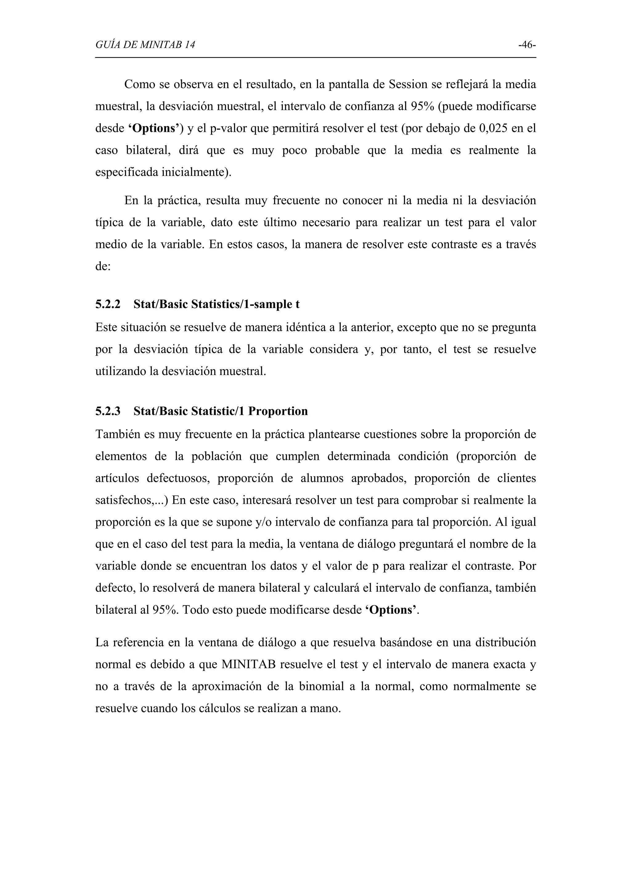 GUÍA DE MINITAB 14                                                                   -46-


        Como se observa en el resultado, en la pantalla de Session se reflejará la media
muestral, la desviación muestral, el intervalo de confianza al 95% (puede modificarse
desde ‘Options’) y el p-valor que permitirá resolver el test (por debajo de 0,025 en el
caso bilateral, dirá que es muy poco probable que la media es realmente la
especificada inicialmente).

        En la práctica, resulta muy frecuente no conocer ni la media ni la desviación
típica de la variable, dato este último necesario para realizar un test para el valor
medio de la variable. En estos casos, la manera de resolver este contraste es a través
de:

5.2.2    Stat/Basic Statistics/1-sample t
Este situación se resuelve de manera idéntica a la anterior, excepto que no se pregunta
por la desviación típica de la variable considera y, por tanto, el test se resuelve
utilizando la desviación muestral.


5.2.3    Stat/Basic Statistic/1 Proportion
También es muy frecuente en la práctica plantearse cuestiones sobre la proporción de
elementos de la población que cumplen determinada condición (proporción de
artículos defectuosos, proporción de alumnos aprobados, proporción de clientes
satisfechos,...) En este caso, interesará resolver un test para comprobar si realmente la
proporción es la que se supone y/o intervalo de confianza para tal proporción. Al igual
que en el caso del test para la media, la ventana de diálogo preguntará el nombre de la
variable donde se encuentran los datos y el valor de p para realizar el contraste. Por
defecto, lo resolverá de manera bilateral y calculará el intervalo de confianza, también
bilateral al 95%. Todo esto puede modificarse desde ‘Options’.

La referencia en la ventana de diálogo a que resuelva basándose en una distribución
normal es debido a que MINITAB resuelve el test y el intervalo de manera exacta y
no a través de la aproximación de la binomial a la normal, como normalmente se
resuelve cuando los cálculos se realizan a mano.
 