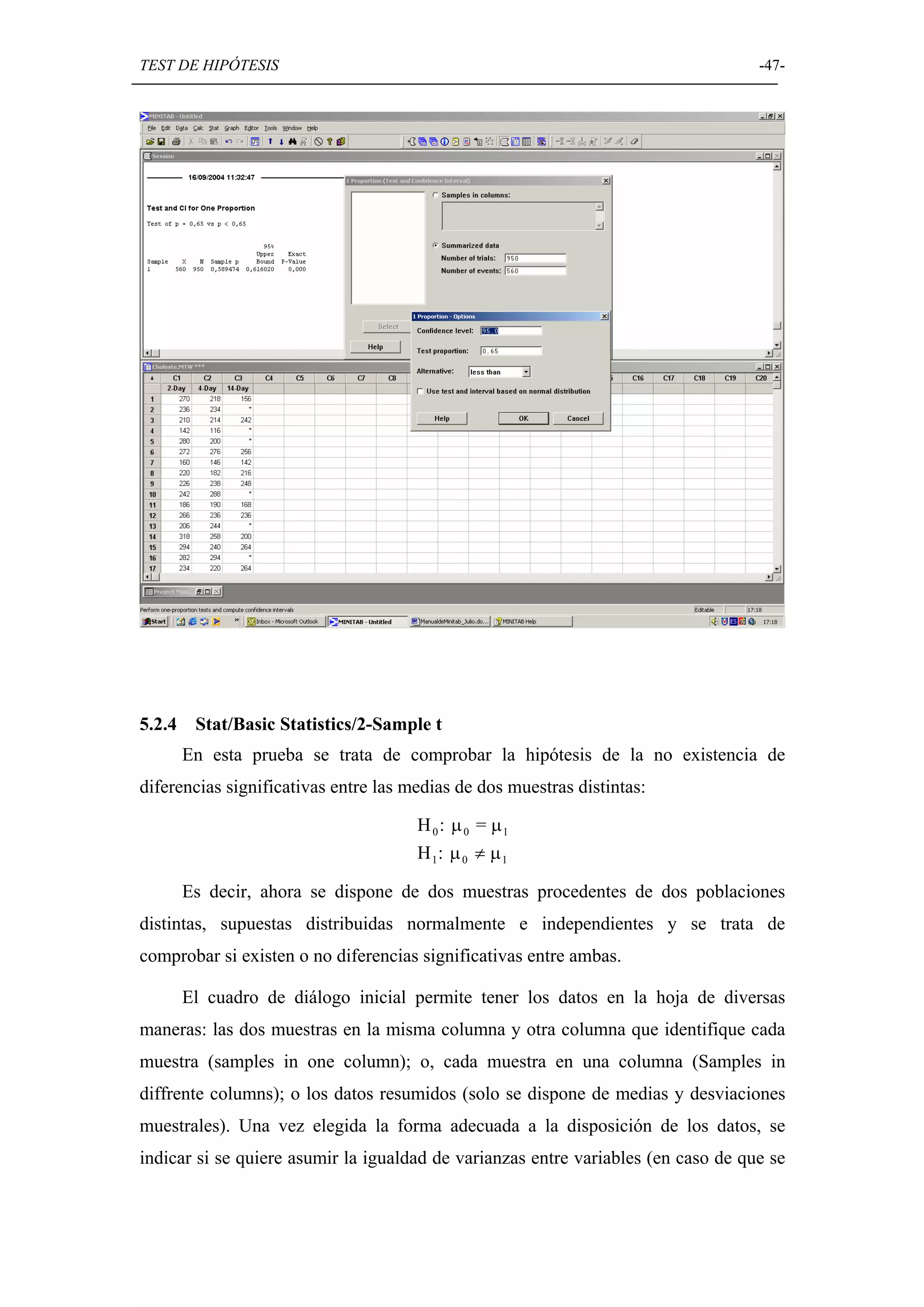 TEST DE HIPÓTESIS                                                                  -47-




5.2.4    Stat/Basic Statistics/2-Sample t
        En esta prueba se trata de comprobar la hipótesis de la no existencia de
diferencias significativas entre las medias de dos muestras distintas:

                                      H 0: µ 0 = µ1
                                      H 1: µ 0 ≠ µ 1

        Es decir, ahora se dispone de dos muestras procedentes de dos poblaciones
distintas, supuestas distribuidas normalmente e independientes y se trata de
comprobar si existen o no diferencias significativas entre ambas.

        El cuadro de diálogo inicial permite tener los datos en la hoja de diversas
maneras: las dos muestras en la misma columna y otra columna que identifique cada
muestra (samples in one column); o, cada muestra en una columna (Samples in
diffrente columns); o los datos resumidos (solo se dispone de medias y desviaciones
muestrales). Una vez elegida la forma adecuada a la disposición de los datos, se
indicar si se quiere asumir la igualdad de varianzas entre variables (en caso de que se
 