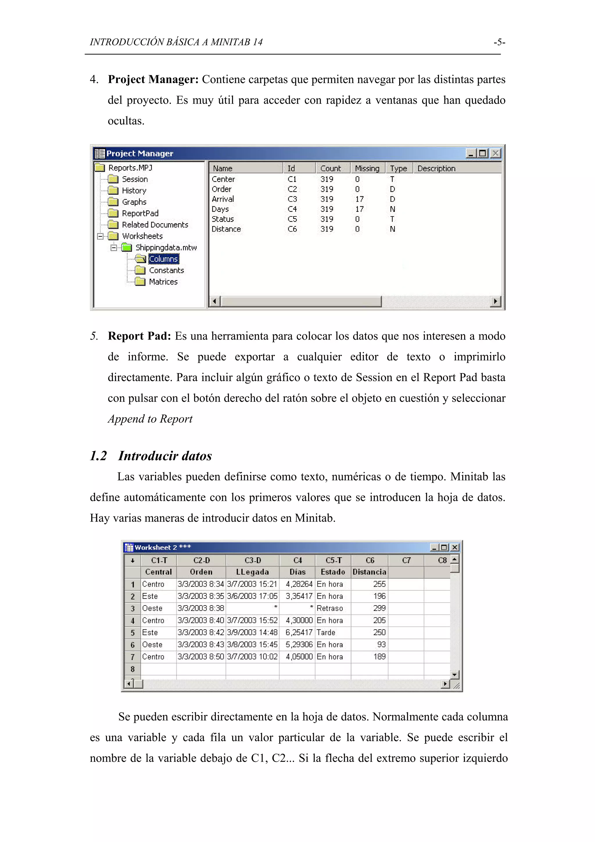 INTRODUCCIÓN BÁSICA A MINITAB 14                                                   -5-


4. Project Manager: Contiene carpetas que permiten navegar por las distintas partes
   del proyecto. Es muy útil para acceder con rapidez a ventanas que han quedado
   ocultas.




5. Report Pad: Es una herramienta para colocar los datos que nos interesen a modo
   de informe. Se puede exportar a cualquier editor de texto o imprimirlo
   directamente. Para incluir algún gráfico o texto de Session en el Report Pad basta
   con pulsar con el botón derecho del ratón sobre el objeto en cuestión y seleccionar
   Append to Report


1.2 Introducir datos
     Las variables pueden definirse como texto, numéricas o de tiempo. Minitab las
define automáticamente con los primeros valores que se introducen la hoja de datos.
Hay varias maneras de introducir datos en Minitab.




     Se pueden escribir directamente en la hoja de datos. Normalmente cada columna
es una variable y cada fila un valor particular de la variable. Se puede escribir el
nombre de la variable debajo de C1, C2... Si la flecha del extremo superior izquierdo
 