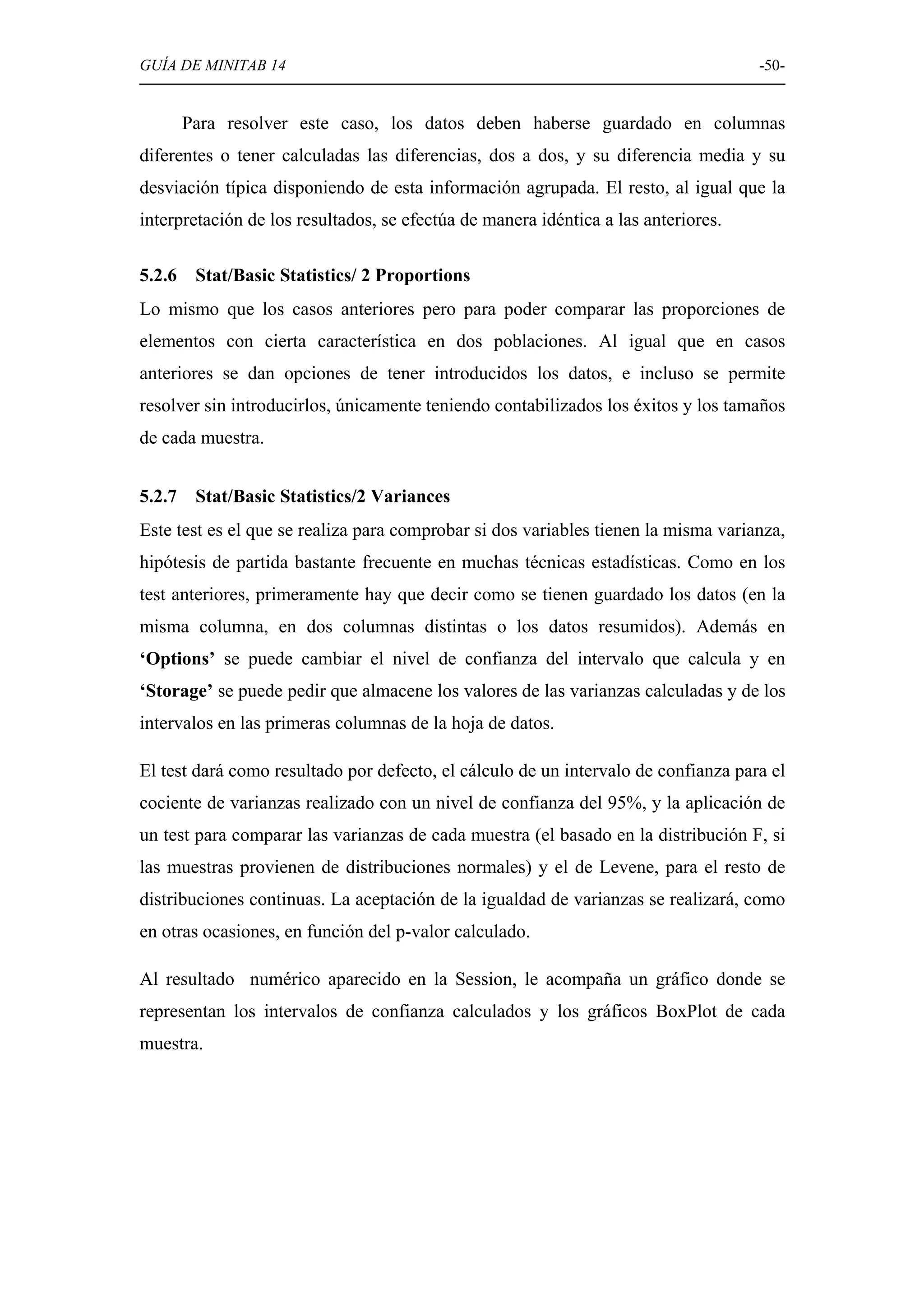 GUÍA DE MINITAB 14                                                                  -50-


        Para resolver este caso, los datos deben haberse guardado en columnas
diferentes o tener calculadas las diferencias, dos a dos, y su diferencia media y su
desviación típica disponiendo de esta información agrupada. El resto, al igual que la
interpretación de los resultados, se efectúa de manera idéntica a las anteriores.

5.2.6    Stat/Basic Statistics/ 2 Proportions
Lo mismo que los casos anteriores pero para poder comparar las proporciones de
elementos con cierta característica en dos poblaciones. Al igual que en casos
anteriores se dan opciones de tener introducidos los datos, e incluso se permite
resolver sin introducirlos, únicamente teniendo contabilizados los éxitos y los tamaños
de cada muestra.


5.2.7    Stat/Basic Statistics/2 Variances
Este test es el que se realiza para comprobar si dos variables tienen la misma varianza,
hipótesis de partida bastante frecuente en muchas técnicas estadísticas. Como en los
test anteriores, primeramente hay que decir como se tienen guardado los datos (en la
misma columna, en dos columnas distintas o los datos resumidos). Además en
‘Options’ se puede cambiar el nivel de confianza del intervalo que calcula y en
‘Storage’ se puede pedir que almacene los valores de las varianzas calculadas y de los
intervalos en las primeras columnas de la hoja de datos.

El test dará como resultado por defecto, el cálculo de un intervalo de confianza para el
cociente de varianzas realizado con un nivel de confianza del 95%, y la aplicación de
un test para comparar las varianzas de cada muestra (el basado en la distribución F, si
las muestras provienen de distribuciones normales) y el de Levene, para el resto de
distribuciones continuas. La aceptación de la igualdad de varianzas se realizará, como
en otras ocasiones, en función del p-valor calculado.

Al resultado numérico aparecido en la Session, le acompaña un gráfico donde se
representan los intervalos de confianza calculados y los gráficos BoxPlot de cada
muestra.
 