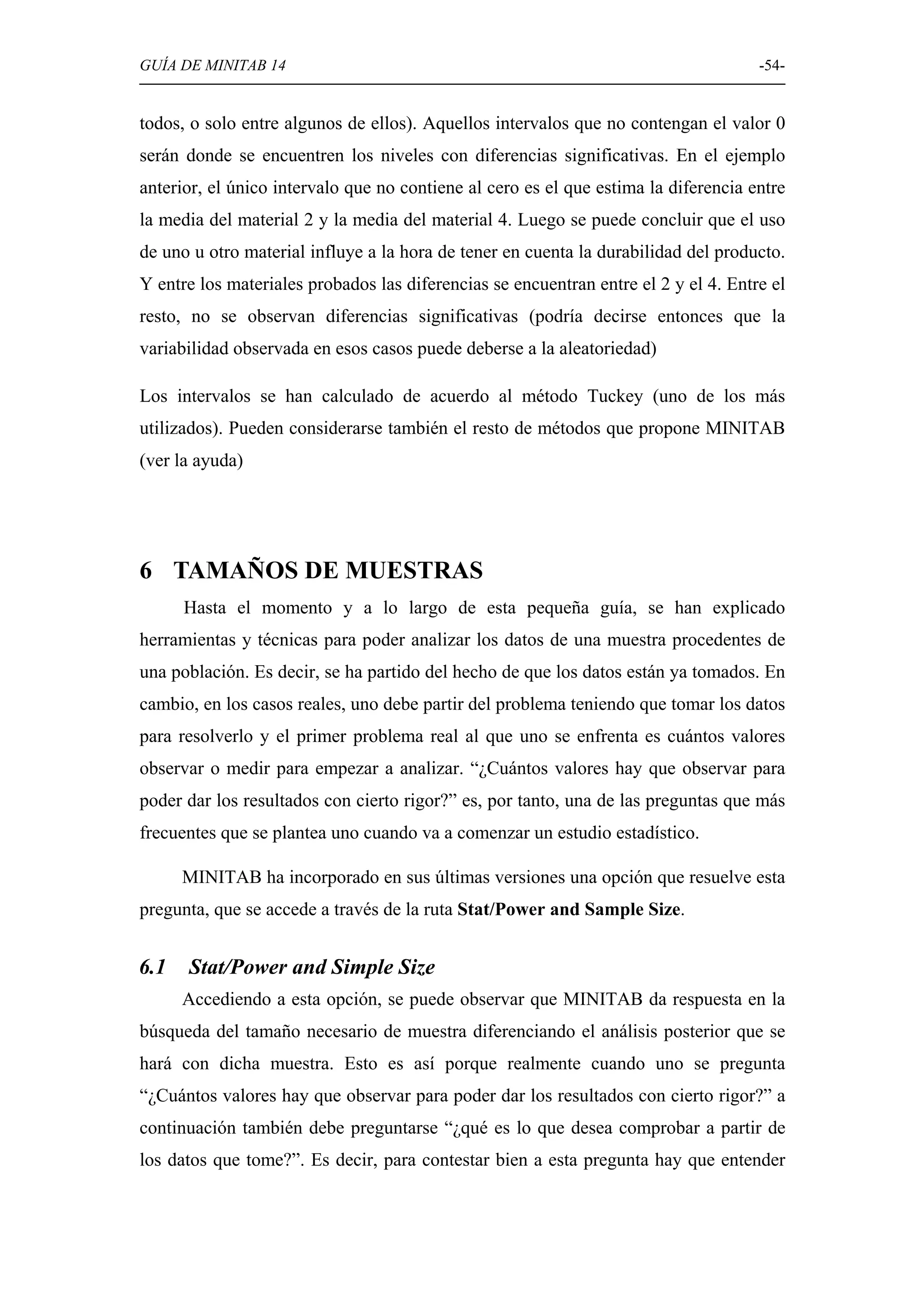 GUÍA DE MINITAB 14                                                                   -54-


todos, o solo entre algunos de ellos). Aquellos intervalos que no contengan el valor 0
serán donde se encuentren los niveles con diferencias significativas. En el ejemplo
anterior, el único intervalo que no contiene al cero es el que estima la diferencia entre
la media del material 2 y la media del material 4. Luego se puede concluir que el uso
de uno u otro material influye a la hora de tener en cuenta la durabilidad del producto.
Y entre los materiales probados las diferencias se encuentran entre el 2 y el 4. Entre el
resto, no se observan diferencias significativas (podría decirse entonces que la
variabilidad observada en esos casos puede deberse a la aleatoriedad)

Los intervalos se han calculado de acuerdo al método Tuckey (uno de los más
utilizados). Pueden considerarse también el resto de métodos que propone MINITAB
(ver la ayuda)




6 TAMAÑOS DE MUESTRAS
      Hasta el momento y a lo largo de esta pequeña guía, se han explicado
herramientas y técnicas para poder analizar los datos de una muestra procedentes de
una población. Es decir, se ha partido del hecho de que los datos están ya tomados. En
cambio, en los casos reales, uno debe partir del problema teniendo que tomar los datos
para resolverlo y el primer problema real al que uno se enfrenta es cuántos valores
observar o medir para empezar a analizar. “¿Cuántos valores hay que observar para
poder dar los resultados con cierto rigor?” es, por tanto, una de las preguntas que más
frecuentes que se plantea uno cuando va a comenzar un estudio estadístico.

      MINITAB ha incorporado en sus últimas versiones una opción que resuelve esta
pregunta, que se accede a través de la ruta Stat/Power and Sample Size.


6.1   Stat/Power and Simple Size
      Accediendo a esta opción, se puede observar que MINITAB da respuesta en la
búsqueda del tamaño necesario de muestra diferenciando el análisis posterior que se
hará con dicha muestra. Esto es así porque realmente cuando uno se pregunta
“¿Cuántos valores hay que observar para poder dar los resultados con cierto rigor?” a
continuación también debe preguntarse “¿qué es lo que desea comprobar a partir de
los datos que tome?”. Es decir, para contestar bien a esta pregunta hay que entender
 