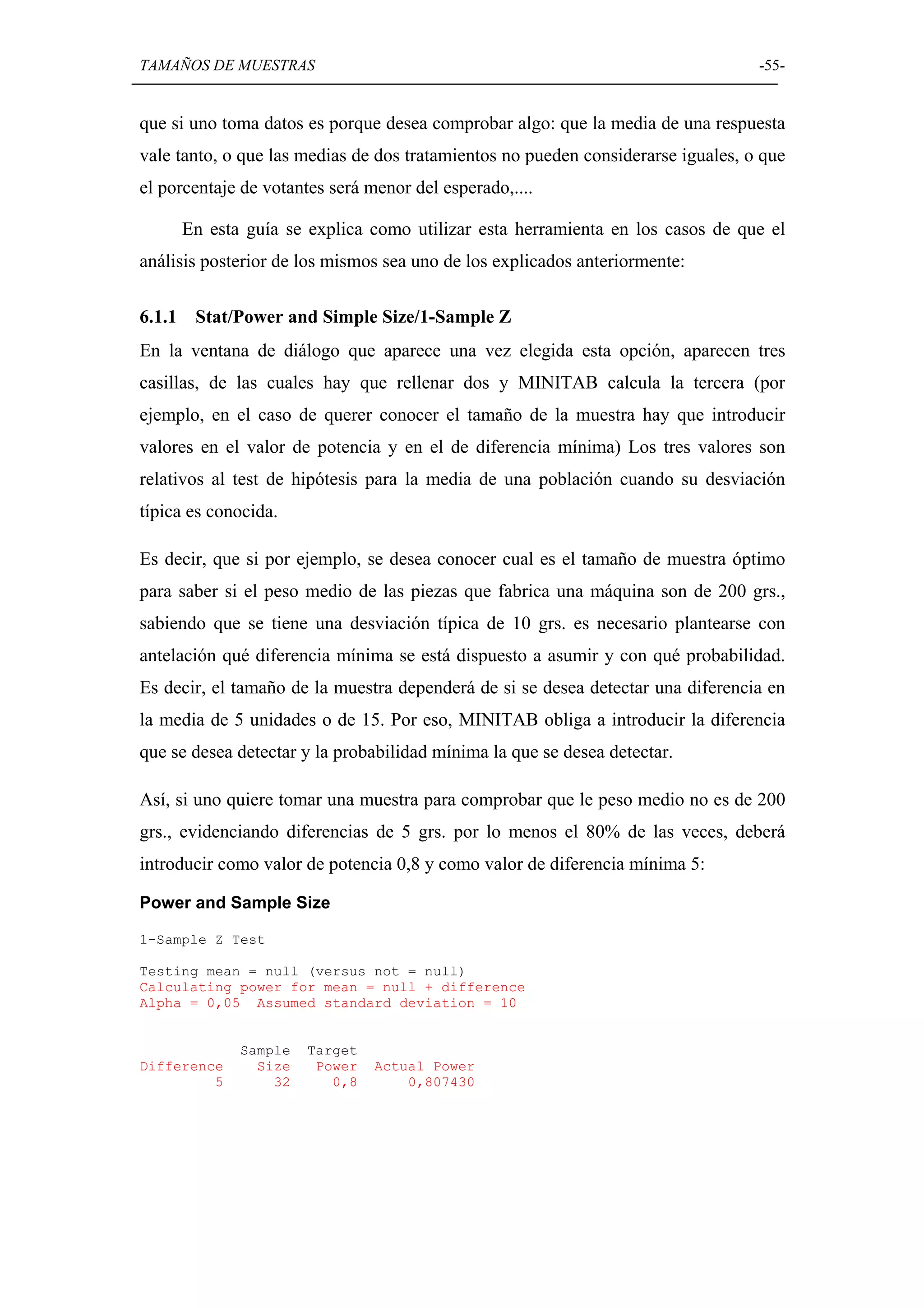 TAMAÑOS DE MUESTRAS                                                               -55-


que si uno toma datos es porque desea comprobar algo: que la media de una respuesta
vale tanto, o que las medias de dos tratamientos no pueden considerarse iguales, o que
el porcentaje de votantes será menor del esperado,....

        En esta guía se explica como utilizar esta herramienta en los casos de que el
análisis posterior de los mismos sea uno de los explicados anteriormente:

6.1.1    Stat/Power and Simple Size/1-Sample Z
En la ventana de diálogo que aparece una vez elegida esta opción, aparecen tres
casillas, de las cuales hay que rellenar dos y MINITAB calcula la tercera (por
ejemplo, en el caso de querer conocer el tamaño de la muestra hay que introducir
valores en el valor de potencia y en el de diferencia mínima) Los tres valores son
relativos al test de hipótesis para la media de una población cuando su desviación
típica es conocida.

Es decir, que si por ejemplo, se desea conocer cual es el tamaño de muestra óptimo
para saber si el peso medio de las piezas que fabrica una máquina son de 200 grs.,
sabiendo que se tiene una desviación típica de 10 grs. es necesario plantearse con
antelación qué diferencia mínima se está dispuesto a asumir y con qué probabilidad.
Es decir, el tamaño de la muestra dependerá de si se desea detectar una diferencia en
la media de 5 unidades o de 15. Por eso, MINITAB obliga a introducir la diferencia
que se desea detectar y la probabilidad mínima la que se desea detectar.

Así, si uno quiere tomar una muestra para comprobar que le peso medio no es de 200
grs., evidenciando diferencias de 5 grs. por lo menos el 80% de las veces, deberá
introducir como valor de potencia 0,8 y como valor de diferencia mínima 5:

Power and Sample Size

1-Sample Z Test

Testing mean = null (versus not = null)
Calculating power for mean = null + difference
Alpha = 0,05 Assumed standard deviation = 10


               Sample   Target
Difference       Size    Power   Actual Power
         5         32      0,8       0,807430
 
