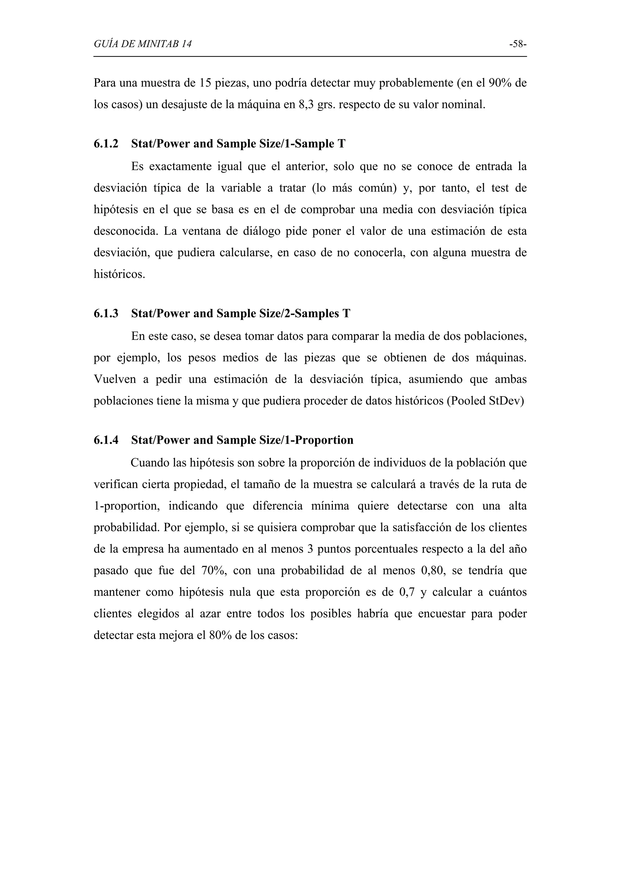 GUÍA DE MINITAB 14                                                                 -58-


Para una muestra de 15 piezas, uno podría detectar muy probablemente (en el 90% de
los casos) un desajuste de la máquina en 8,3 grs. respecto de su valor nominal.


6.1.2   Stat/Power and Sample Size/1-Sample T
        Es exactamente igual que el anterior, solo que no se conoce de entrada la
desviación típica de la variable a tratar (lo más común) y, por tanto, el test de
hipótesis en el que se basa es en el de comprobar una media con desviación típica
desconocida. La ventana de diálogo pide poner el valor de una estimación de esta
desviación, que pudiera calcularse, en caso de no conocerla, con alguna muestra de
históricos.


6.1.3   Stat/Power and Sample Size/2-Samples T
        En este caso, se desea tomar datos para comparar la media de dos poblaciones,
por ejemplo, los pesos medios de las piezas que se obtienen de dos máquinas.
Vuelven a pedir una estimación de la desviación típica, asumiendo que ambas
poblaciones tiene la misma y que pudiera proceder de datos históricos (Pooled StDev)


6.1.4   Stat/Power and Sample Size/1-Proportion
        Cuando las hipótesis son sobre la proporción de individuos de la población que
verifican cierta propiedad, el tamaño de la muestra se calculará a través de la ruta de
1-proportion, indicando que diferencia mínima quiere detectarse con una alta
probabilidad. Por ejemplo, si se quisiera comprobar que la satisfacción de los clientes
de la empresa ha aumentado en al menos 3 puntos porcentuales respecto a la del año
pasado que fue del 70%, con una probabilidad de al menos 0,80, se tendría que
mantener como hipótesis nula que esta proporción es de 0,7 y calcular a cuántos
clientes elegidos al azar entre todos los posibles habría que encuestar para poder
detectar esta mejora el 80% de los casos:
 