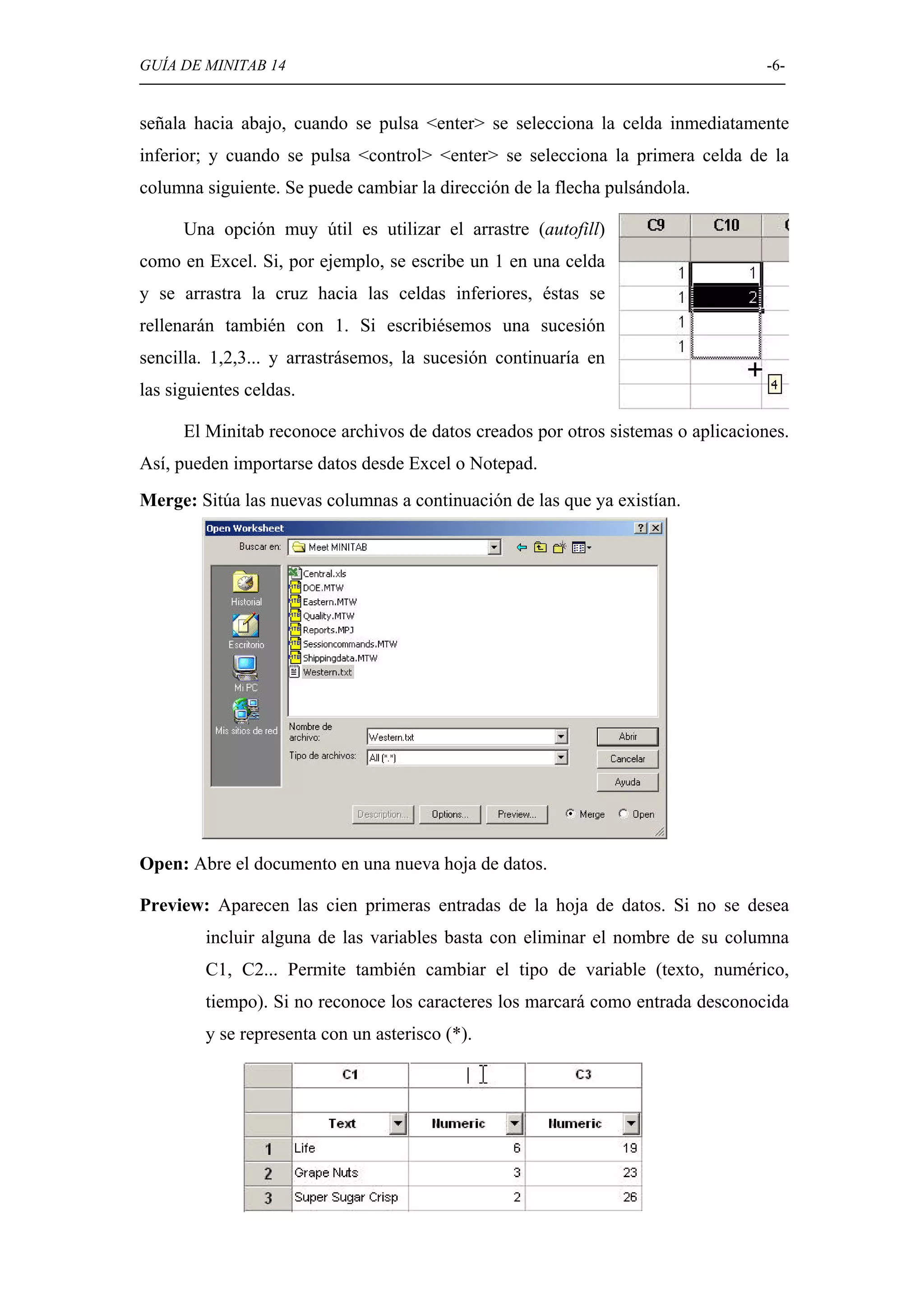 GUÍA DE MINITAB 14                                                                 -6-


señala hacia abajo, cuando se pulsa <enter> se selecciona la celda inmediatamente
inferior; y cuando se pulsa <control> <enter> se selecciona la primera celda de la
columna siguiente. Se puede cambiar la dirección de la flecha pulsándola.

      Una opción muy útil es utilizar el arrastre (autofill)
como en Excel. Si, por ejemplo, se escribe un 1 en una celda
y se arrastra la cruz hacia las celdas inferiores, éstas se
rellenarán también con 1. Si escribiésemos una sucesión
sencilla. 1,2,3... y arrastrásemos, la sucesión continuaría en
las siguientes celdas.

      El Minitab reconoce archivos de datos creados por otros sistemas o aplicaciones.
Así, pueden importarse datos desde Excel o Notepad.
Merge: Sitúa las nuevas columnas a continuación de las que ya existían.




Open: Abre el documento en una nueva hoja de datos.

Preview: Aparecen las cien primeras entradas de la hoja de datos. Si no se desea
         incluir alguna de las variables basta con eliminar el nombre de su columna
         C1, C2... Permite también cambiar el tipo de variable (texto, numérico,
         tiempo). Si no reconoce los caracteres los marcará como entrada desconocida
         y se representa con un asterisco (*).
 
