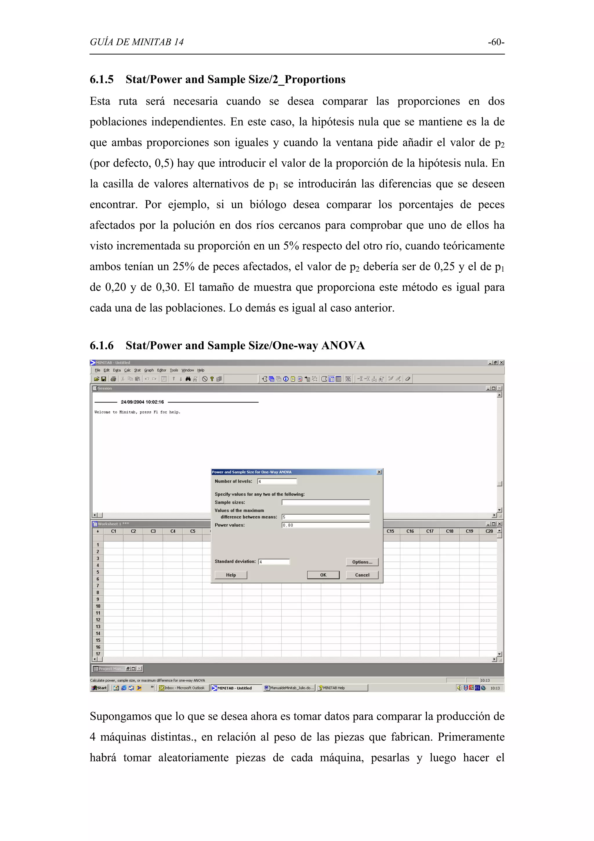 GUÍA DE MINITAB 14                                                                  -60-


6.1.5   Stat/Power and Sample Size/2_Proportions
Esta ruta será necesaria cuando se desea comparar las proporciones en dos
poblaciones independientes. En este caso, la hipótesis nula que se mantiene es la de
que ambas proporciones son iguales y cuando la ventana pide añadir el valor de p2
(por defecto, 0,5) hay que introducir el valor de la proporción de la hipótesis nula. En
la casilla de valores alternativos de p1 se introducirán las diferencias que se deseen
encontrar. Por ejemplo, si un biólogo desea comparar los porcentajes de peces
afectados por la polución en dos ríos cercanos para comprobar que uno de ellos ha
visto incrementada su proporción en un 5% respecto del otro río, cuando teóricamente
ambos tenían un 25% de peces afectados, el valor de p2 debería ser de 0,25 y el de p1
de 0,20 y de 0,30. El tamaño de muestra que proporciona este método es igual para
cada una de las poblaciones. Lo demás es igual al caso anterior.


6.1.6   Stat/Power and Sample Size/One-way ANOVA




Supongamos que lo que se desea ahora es tomar datos para comparar la producción de
4 máquinas distintas., en relación al peso de las piezas que fabrican. Primeramente
habrá tomar aleatoriamente piezas de cada máquina, pesarlas y luego hacer el
 