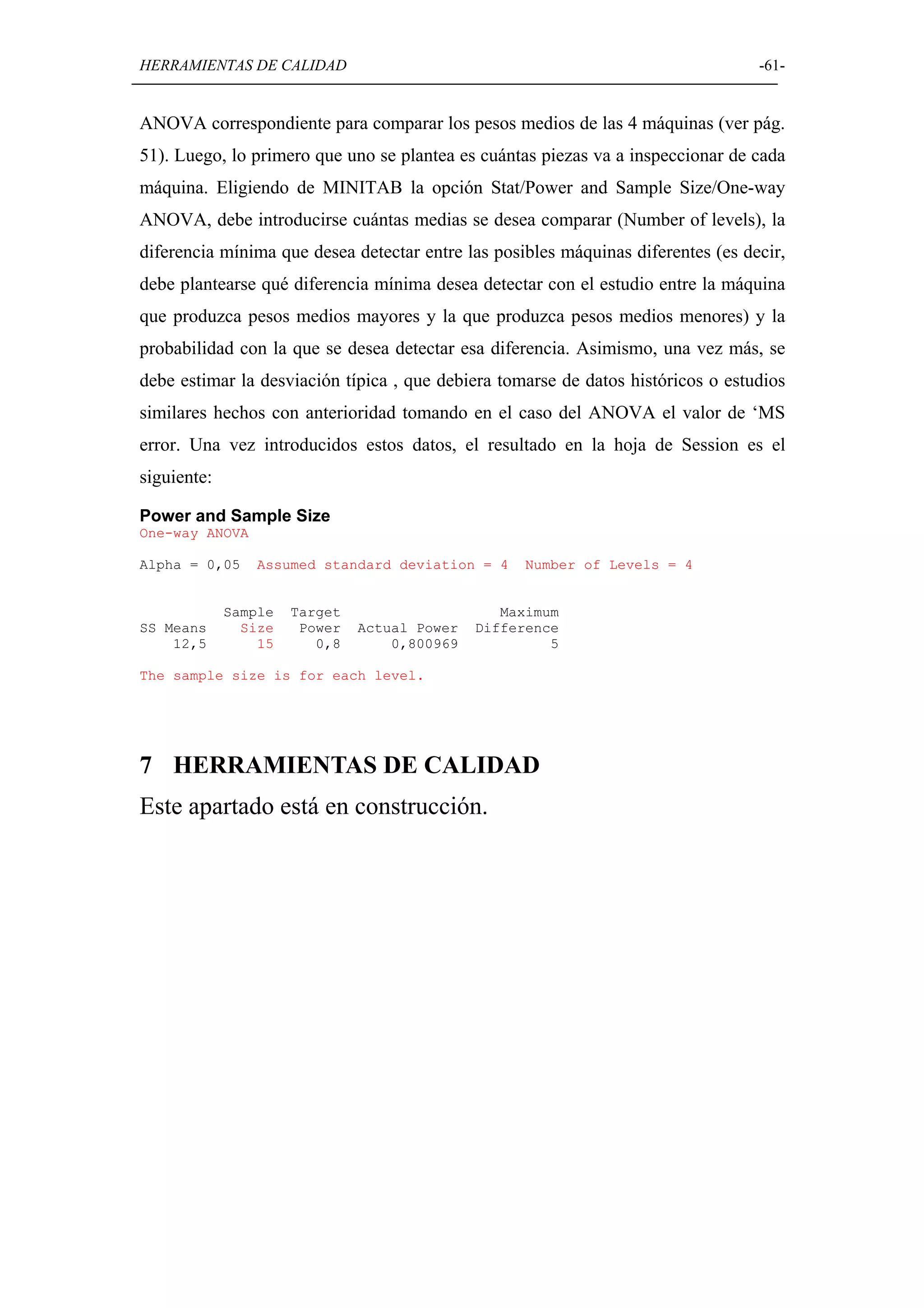 HERRAMIENTAS DE CALIDAD                                                           -61-


ANOVA correspondiente para comparar los pesos medios de las 4 máquinas (ver pág.
51). Luego, lo primero que uno se plantea es cuántas piezas va a inspeccionar de cada
máquina. Eligiendo de MINITAB la opción Stat/Power and Sample Size/One-way
ANOVA, debe introducirse cuántas medias se desea comparar (Number of levels), la
diferencia mínima que desea detectar entre las posibles máquinas diferentes (es decir,
debe plantearse qué diferencia mínima desea detectar con el estudio entre la máquina
que produzca pesos medios mayores y la que produzca pesos medios menores) y la
probabilidad con la que se desea detectar esa diferencia. Asimismo, una vez más, se
debe estimar la desviación típica , que debiera tomarse de datos históricos o estudios
similares hechos con anterioridad tomando en el caso del ANOVA el valor de ‘MS
error. Una vez introducidos estos datos, el resultado en la hoja de Session es el
siguiente:

Power and Sample Size
One-way ANOVA

Alpha = 0,05     Assumed standard deviation = 4    Number of Levels = 4


             Sample   Target                     Maximum
SS Means       Size    Power   Actual Power   Difference
    12,5         15      0,8       0,800969            5

The sample size is for each level.




7 HERRAMIENTAS DE CALIDAD
Este apartado está en construcción.
 