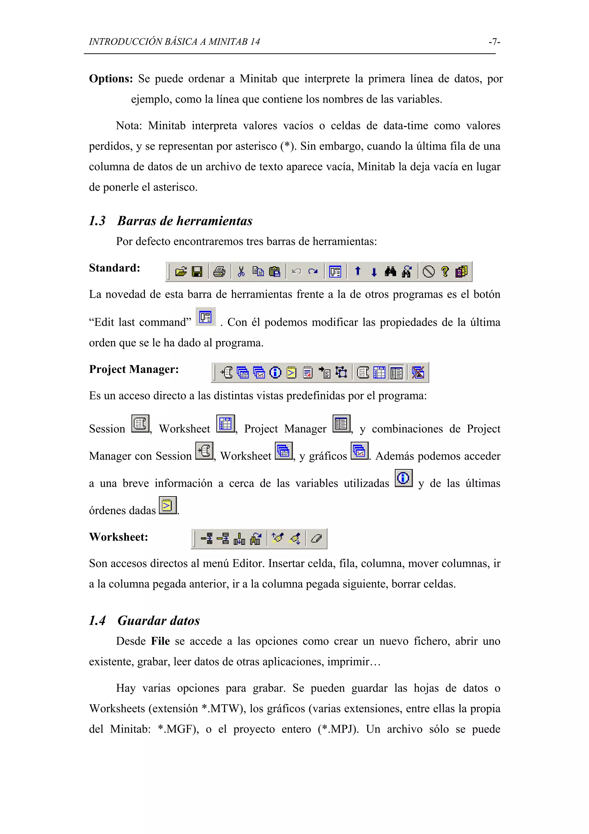 INTRODUCCIÓN BÁSICA A MINITAB 14                                                    -7-


Options: Se puede ordenar a Minitab que interprete la primera línea de datos, por
          ejemplo, como la línea que contiene los nombres de las variables.

     Nota: Minitab interpreta valores vacíos o celdas de data-time como valores
perdidos, y se representan por asterisco (*). Sin embargo, cuando la última fila de una
columna de datos de un archivo de texto aparece vacía, Minitab la deja vacía en lugar
de ponerle el asterisco.

1.3 Barras de herramientas
     Por defecto encontraremos tres barras de herramientas:

Standard:

La novedad de esta barra de herramientas frente a la de otros programas es el botón

“Edit last command”         . Con él podemos modificar las propiedades de la última
orden que se le ha dado al programa.

Project Manager:

Es un acceso directo a las distintas vistas predefinidas por el programa:

Session      , Worksheet       , Project Manager          , y combinaciones de Project

Manager con Session        , Worksheet     , y gráficos      . Además podemos acceder

a una breve información a cerca de las variables utilizadas            y de las últimas

órdenes dadas      .

Worksheet:

Son accesos directos al menú Editor. Insertar celda, fila, columna, mover columnas, ir
a la columna pegada anterior, ir a la columna pegada siguiente, borrar celdas.


1.4 Guardar datos
     Desde File se accede a las opciones como crear un nuevo fichero, abrir uno
existente, grabar, leer datos de otras aplicaciones, imprimir…

     Hay varias opciones para grabar. Se pueden guardar las hojas de datos o
Worksheets (extensión *.MTW), los gráficos (varias extensiones, entre ellas la propia
del Minitab: *.MGF), o el proyecto entero (*.MPJ). Un archivo sólo se puede
 
