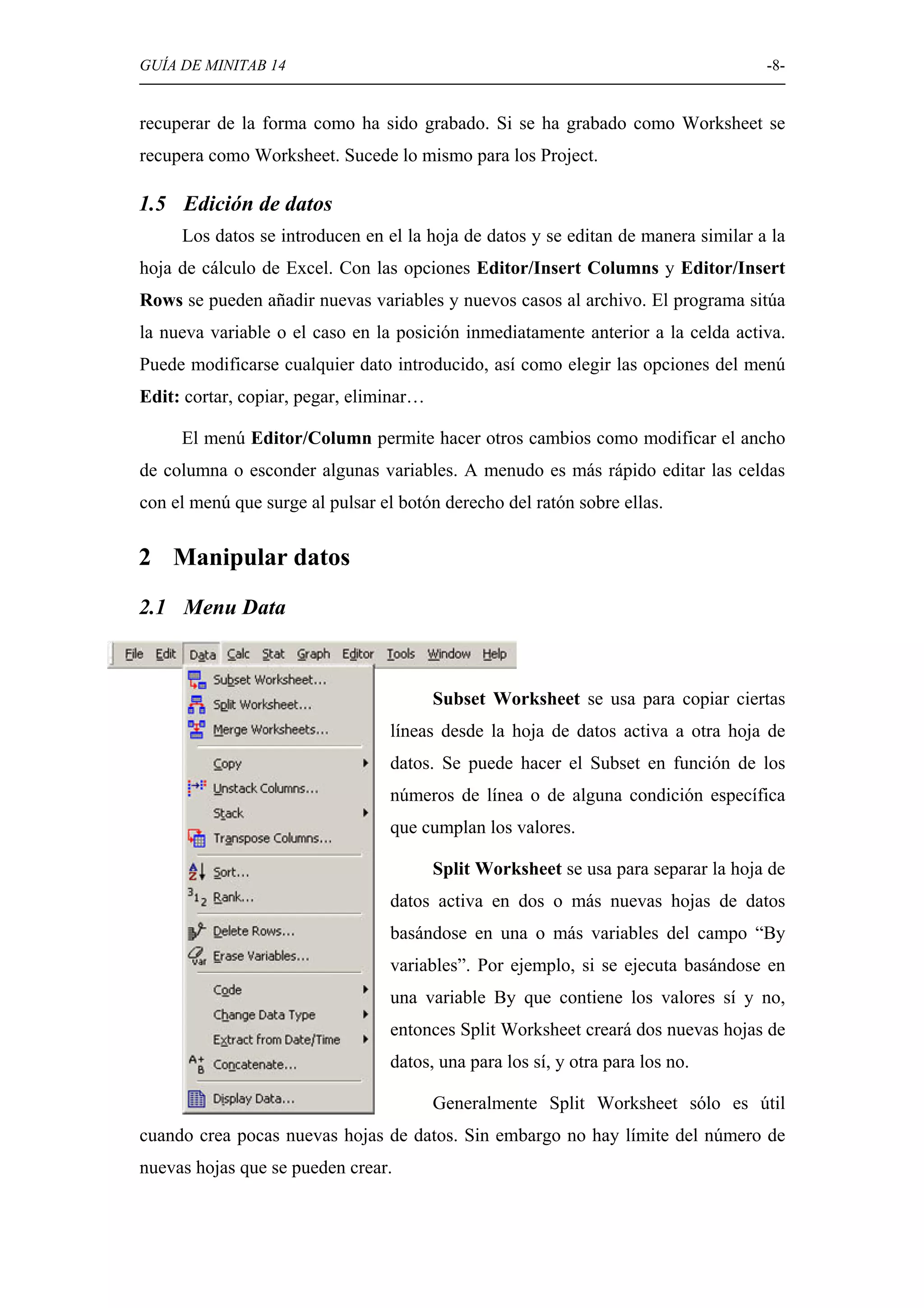 GUÍA DE MINITAB 14                                                                  -8-


recuperar de la forma como ha sido grabado. Si se ha grabado como Worksheet se
recupera como Worksheet. Sucede lo mismo para los Project.

1.5 Edición de datos
     Los datos se introducen en el la hoja de datos y se editan de manera similar a la
hoja de cálculo de Excel. Con las opciones Editor/Insert Columns y Editor/Insert
Rows se pueden añadir nuevas variables y nuevos casos al archivo. El programa sitúa
la nueva variable o el caso en la posición inmediatamente anterior a la celda activa.
Puede modificarse cualquier dato introducido, así como elegir las opciones del menú
Edit: cortar, copiar, pegar, eliminar…

     El menú Editor/Column permite hacer otros cambios como modificar el ancho
de columna o esconder algunas variables. A menudo es más rápido editar las celdas
con el menú que surge al pulsar el botón derecho del ratón sobre ellas.


2 Manipular datos
2.1 Menu Data



                                         Subset Worksheet se usa para copiar ciertas
                                 líneas desde la hoja de datos activa a otra hoja de
                                 datos. Se puede hacer el Subset en función de los
                                 números de línea o de alguna condición específica
                                 que cumplan los valores.

                                         Split Worksheet se usa para separar la hoja de
                                 datos activa en dos o más nuevas hojas de datos
                                 basándose en una o más variables del campo “By
                                 variables”. Por ejemplo, si se ejecuta basándose en
                                 una variable By que contiene los valores sí y no,
                                 entonces Split Worksheet creará dos nuevas hojas de
                                 datos, una para los sí, y otra para los no.

                                         Generalmente Split Worksheet sólo es útil
cuando crea pocas nuevas hojas de datos. Sin embargo no hay límite del número de
nuevas hojas que se pueden crear.
 