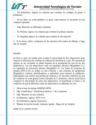 Universidad Tecnológica de Torreón
Organismo Público Descentralizado del Gobierno de Coahuila
En Subíndices, ingrese la columna que contiene los códigos de grupo o
población.
Si sus datos no están apilados, es decir, cada muestra se encuentra en una
columna separada:
Elija Muestras en diferentes columnas.
En Primera, ingrese la columna que contiene la primera muestra.
En Segunda, ingrese la columna que contiene la otra muestra.
3 Si lo desea, utilice cualquiera de las opciones del cuadro de diálogo y haga
clic en Aceptar.
Ejemplo
Se llevó a cabo un estudio para evaluar la efectividad de dos dispositivos para
mejorar la eficiencia de sistemas de calefacción domésticos a gas. El consumo de
energía en las viviendas se midió después de la instalación de uno de los dos
dispositivos. Los dos dispositivos eran: un regulador eléctrico (Regulador=1) y
un regulador de activación térmica (Regulador=2). Los datos de consumo de
energía (BTU.Con) se apilan en una columna y una columna de agrupación
(Regulador) contiene identificadores o subíndices para denotar la población.
Supongamos que realizó una prueba de varianza y no encontró evidencia de que
las varianzas no sean iguales (véase Ejemplo de 2 varianzas). Ahora, usted desea
comparar la efectividad de estos dos dispositivos al determinar si existe o no
evidencia de que la diferencia entre los dispositivos es diferente de cero.
1 Abra la hoja de trabajo HORNO.MTW.
2 Elija Estadísticas > Estadísticas básicas > t de 2 muestras.
3 Elija Muestras en una columna.
4 En Muestras, ingrese 'BTU.Con'.
5 En Subíndices, ingrese Regulador.
6 Marque la opciónAsumir varianzas iguales. Haga clic en Aceptar.
Salida de la ventana Sesión
 