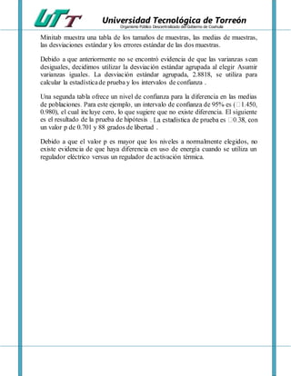 Universidad Tecnológica de Torreón
Organismo Público Descentralizado del Gobierno de Coahuila
Minitab muestra una tabla de los tamaños de muestras, las medias de muestras,
las desviaciones estándar y los errores estándar de las dos muestras.
Debido a que anteriormente no se encontró evidencia de que las varianzas sean
desiguales, decidimos utilizar la desviación estándar agrupada al elegir Asumir
varianzas iguales. La desviación estándar agrupada, 2.8818, se utiliza para
calcular la estadísticade prueba y los intervalos de confianza .
Una segunda tabla ofrece un nivel de confianza para la diferencia en las medias
0.980), el cual incluye cero, lo que sugiere que no existe diferencia. El siguiente
es el resultado de la prueba de hipótesis
un valor p de 0.701 y 88 grados de libertad .
Debido a que el valor p es mayor que los niveles a normalmente elegidos, no
existe evidencia de que haya diferencia en uso de energía cuando se utiliza un
regulador eléctrico versus un regulador de activación térmica.
 