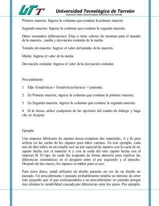 Universidad Tecnológica de Torreón
Organismo Público Descentralizado del Gobierno de Coahuila
Primera muestra: Ingrese la columna que contiene la primera muestra
Segunda muestra: Ingrese la columna que contiene la segunda muestra
Datos resumidos (diferencias): Elija si tiene valores de resumen para el tamaño
de la muestra , media y desviación estándar de la media.
Tamaño de muestra: Ingrese el valor del tamaño de la muestra.
Media: Ingrese el valor de la media.
Desviación estándar: Ingrese el valor de la desviación estándar.
Procedimiento
1 Elija Estadísticas > Estadísticas básicas > t pareada.
2 En Primera muestra, ingrese la columna que contiene la primera muestra.
3 En Segunda muestra, ingrese la columna que contiene la segunda muestra.
4 Si lo desea, utilice cualquiera de las opciones del cuadro de diálogo y haga
clic en Aceptar.
Ejemplo
Una empresa fabricante de zapatos desea comparar dos materiales, A y B, para
utilizar en las suelas de los zapatos para niños varones. En este ejemplo, cada
uno de diez niños en un estudio usó un par especial de zapatos con la suela de un
zapato hecha con el material A y con la suela del otro zapato hecha con el
material B. El tipo de suela fue asignado de forma aleatoria para explicar las
diferencias sistemáticas en el desgaste entre el pie izquierdo y el derecho.
Después de tres meses, los zapatos se miden para su uso.
Para estos datos, usted utilizaría un diseño pareado en vez de un diseño no
pareado. Un procedimiento t pareado probablemente tendría un término de error
más pequeño que el que correspondería a un procedimiento no pareado porque
éste elimina la variabilidad causada por diferencias entre los pares. Por ejemplo,
 