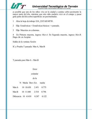 Universidad Tecnológica de Torreón
Organismo Público Descentralizado del Gobierno de Coahuila
es posible que uno de los niños viva en la ciudad y camine sobre pavimento la
mayor parte del día, mientras que otro niño pudiera vivir en el campo y pasar
gran parte del día sobresuperficies no pavimentadas.
1 Abra la hoja de trabajo EJA_ESTAD.MTW.
2 Elija Estadísticas > Estadísticas básicas > t pareada.
3 Elija Muestras en columnas.
4 En Primera muestra, ingrese Mat-A. En Segunda muestra, ingrese Mat-B.
Haga clic en Aceptar.
Salida de la ventana Sesión
IC y Prueba T pareada: Mat-A, Mat-B
T pareada para Mat-A - Mat-B
Error
estándar
de la
N Media Desv.Est. media
Mat-A 10 10.630 2.451 0.775
Mat-B 10 11.040 2.518 0.796
Diferencia 10 -0.410 0.387 0.122
 
