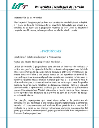 Universidad Tecnológica de Torreón
Organismo Público Descentralizado del Gobierno de Coahuila
Interpretación de los resultados
El valor p de 1.0 sugiere que los datos son consistentes con la hipótesis nula (H0:
p = 0.65), es decir, la proporción de los miembros del partido que apoyan a la
candidata no es mayor que la proporción requerida de 0.65. Como su director de
campaña, usted le aconsejaría no postularse para la fiscalía del estado.
2 PROPORCIONES
Estadísticas > Estadísticas básicas > 2 Proporciones
Realiza una prueba de dos proporciones binomiales .
Utilice el comando 2 proporciones para calcular un intervalo de confianza y
realizar una prueba de hipótesis de la diferencia entre dos proporciones. Minitab
ofrece dos pruebas de hipótesis para la diferencia entre dos proporciones: La
prueba exacta de Fisher y una prueba basada en una aproximación normal. La
prueba de aproximación normal puede ser inexacta para muestras en las cuales el
número de eventos de cada muestra es menor que cinco o si la diferencia entre el
número de ensayos y eventos de cada muestra es menor que cinco. La prueba
exacta de Fisher es exacta para todos los tamaños de muestra , pero sólo se puede
calcular cuando la hipótesis nula establece que las proporciones de población son
iguales. En otras palabras, Minitab sólo realiza la prueba exacta de Fisher cuando
usted especifica una diferencia de la prueba de cero en el cuadro de diálogo
secundario Opciones.
Por ejemplo, supongamos que usted desea saber si la proporción de
consumidores que responden a una encuesta pudiera incrementarse al ofrecer un
incentivo tal como una muestra del producto. Usted puede incluir la muestra del
producto en la mitad de sus correos y determinar si obtiene más repuestas del
grupo que recibió la muestra que del grupo que no la recibió. Para una prueba de
dos colas de dos proporciones:
 