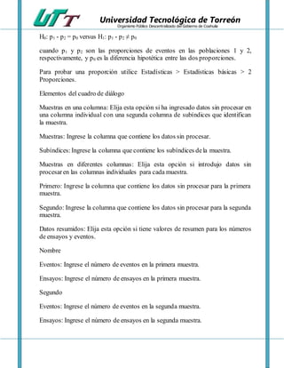 Universidad Tecnológica de Torreón
Organismo Público Descentralizado del Gobierno de Coahuila
H0: p1 - p2 = p0 versus H1: p1 - p2 ≠ p0
cuando p1 y p2 son las proporciones de eventos en las poblaciones 1 y 2,
respectivamente, y p0 es la diferencia hipotética entre las dos proporciones.
Para probar una proporción utilice Estadísticas > Estadísticas básicas > 2
Proporciones.
Elementos del cuadro de diálogo
Muestras en una columna: Elija esta opción si ha ingresado datos sin procesar en
una columna individual con una segunda columna de subíndices que identifican
la muestra.
Muestras: Ingrese la columna que contiene los datos sin procesar.
Subíndices: Ingrese la columna que contiene los subíndices dela muestra.
Muestras en diferentes columnas: Elija esta opción si introdujo datos sin
procesaren las columnas individuales para cada muestra.
Primero: Ingrese la columna que contiene los datos sin procesar para la primera
muestra.
Segundo: Ingrese la columna que contiene los datos sin procesar para la segunda
muestra.
Datos resumidos: Elija esta opción si tiene valores de resumen para los números
de ensayos y eventos.
Nombre
Eventos: Ingrese el número de eventos en la primera muestra.
Ensayos: Ingrese el número de ensayos en la primera muestra.
Segundo
Eventos: Ingrese el número de eventos en la segunda muestra.
Ensayos: Ingrese el número de ensayos en la segunda muestra.
 