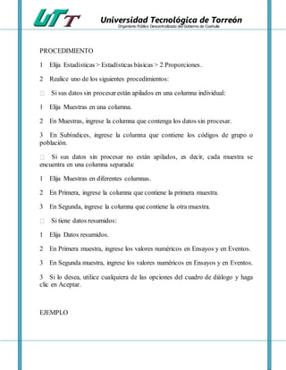 Universidad Tecnológica de Torreón
Organismo Público Descentralizado del Gobierno de Coahuila
PROCEDIMIENTO
1 Elija Estadísticas > Estadísticas básicas > 2 Proporciones.
2 Realice uno de los siguientes procedimientos:
Si sus datos sin procesarestán apilados en una columna individual:
1 Elija Muestras en una columna.
2 En Muestras, ingrese la columna que contenga los datos sin procesar.
3 En Subíndices, ingrese la columna que contiene los códigos de grupo o
población.
Si sus datos sin procesar no están apilados, es decir, cada muestra se
encuentra en una columna separada:
1 Elija Muestras en diferentes columnas.
2 En Primera, ingrese la columna que contiene la primera muestra.
3 En Segunda, ingrese la columna que contiene la otra muestra.
Si tiene datos resumidos:
1 Elija Datos resumidos.
2 En Primera muestra, ingrese los valores numéricos en Ensayos y en Eventos.
3 En Segunda muestra, ingrese los valores numéricos en Ensayos y en Eventos.
3 Si lo desea, utilice cualquiera de las opciones del cuadro de diálogo y haga
clic en Aceptar.
EJEMPLO
 
