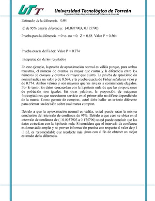 Universidad Tecnológica de Torreón
Organismo Público Descentralizado del Gobierno de Coahuila
Estimado de la diferencia: 0.04
IC de 95% para la diferencia: (-0.0957903, 0.175790)
Prueba para la diferencia = 0 vs. no = 0: Z = 0.58 Valor P = 0.564
Prueba exacta de Fisher: Valor P = 0.774
Interpretación de los resultados
En este ejemplo, la prueba de aproximación normal es válida porque, para ambas
muestras, el número de eventos es mayor que cuatro y la diferencia entre los
números de ensayos y eventos es mayor que cuatro. La prueba de aproximación
normal indica un valor p de 0.564, y la prueba exacta de Fisher señala un valor p
de 0.774. Ambos valores p son mayores que los niveles a comúnmente elegidos.
Por lo tanto, los datos concuerdan con la hipótesis nula de que las proporciones
de población son iguales. En otras palabras, la proporción de máquinas
fotocopiadoras que necesitaron servicio en el primer año no difiere dependiendo
de la marca. Como gerente de compras, usted debe hallar un criterio diferente
para orientar su decisión sobrecuál marca comprar.
Debido a que la aproximación normal es válida, usted puede sacar la misma
conclusión del intervalo de confianza de 95%. Debido a que cero se ubica en el
intervalo de confianza de
datos coinciden con la hipótesis nula. Si considera que el intervalo de confianza
es demasiado amplio y no provee información precisa con respecto al valor de p1
atos con el fin de obtener un mejor
estimado de la diferencia.
 