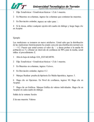 Universidad Tecnológica de Torreón
Organismo Público Descentralizado del Gobierno de Coahuila
1 Elija Estadísticas > Estadísticas básicas > Z de 1 muestra.
2 En Muestras en columnas, ingrese las columnas que contienen las muestras.
3 En Desviación estándar
4 Si lo desea, utilice cualquier opción del cuadro de diálogo y luego haga clic
en Aceptar.
Ejemplo
Las mediciones se tomaron en nueve artefactos. Usted sabe que la distribución
de las mediciones históricamente ha estado cerca de una distribución normal con
de
población es 5 y obtener un intervalo de confianza de 90% para la media, usted
utiliza el procedimiento Z.
1 Abra la hoja de trabajo EJA_ESTAD.MTW.
2 Elija Estadísticas > Estadísticas básicas > Z de 1 muestra.
3 En Muestras en columnas, ingrese Valores.
4 En Desviación estándar, ingrese 0.2.
5 Marque Realizar prueba de hipótesis.En Media hipotética, ingrese 5.
6 Haga clic en Opciones. En Nivel de confianza, ingrese 90. Haga clic en
Aceptar.
7 Haga clic en Gráficas. Marque Gráfica de valores individuales. Haga clic en
Aceptar en cada cuadro de diálogo.
Salida de la ventana Sesión
Z de una muestra: Valores
 