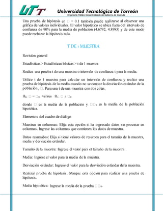 Universidad Tecnológica de Torreón
Organismo Público Descentralizado del Gobierno de Coahuila
Una prueba de hipótesis lizarse al observar una
gráfica de valores individuales. El valor hipotético se ubica fuera del intervalo de
confianza de 90% para la media de población (4.6792, 4.8985) y de este modo
puede rechazar la hipótesis nula.
T DE 1 MUESTRA
Revisión general
Estadísticas > Estadísticas básicas > t de 1 muestra
Realiza una prueba t de una muestra o intervalo de confianza t para la media.
Utilice t de 1 muestra para calcular un intervalo de confianza y realice una
prueba de hipótesis de la media cuando no se conoce la desviación estándar de la
población
H0 0 versus H1 0
0 es la media de la población
hipotética.
Elementos del cuadro de diálogo
Muestras en columnas: Elija esta opción si ha ingresado datos sin procesar en
columnas. Ingrese las columnas que contienen los datos de muestra.
Datos resumidos: Elija si tiene valores de resumen para el tamaño de la muestra,
media y desviación estándar.
Tamaño de la muestra: Ingrese el valor para el tamaño de la muestra .
Media: Ingrese el valor para la media de la muestra.
Desviación estándar: Ingrese el valor para la desviación estándar de la muestra.
Realizar prueba de hipótesis: Marque esta opción para realizar una prueba de
hipótesis.
Media hipotética: 0.
 