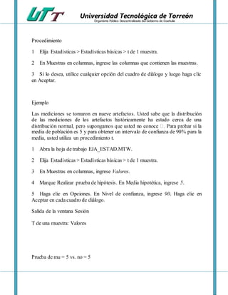 Universidad Tecnológica de Torreón
Organismo Público Descentralizado del Gobierno de Coahuila
Procedimiento
1 Elija Estadísticas > Estadísticas básicas > t de 1 muestra.
2 En Muestras en columnas, ingrese las columnas que contienen las muestras.
3 Si lo desea, utilice cualquier opción del cuadro de diálogo y luego haga clic
en Aceptar.
Ejemplo
Las mediciones se tomaron en nueve artefactos. Usted sabe que la distribución
de las mediciones de los artefactos históricamente ha estado cerca de una
media de población es 5 y para obtener un intervalo de confianza de 90% para la
media, usted utiliza un procedimiento t.
1 Abra la hoja de trabajo EJA_ESTAD.MTW.
2 Elija Estadísticas > Estadísticas básicas > t de 1 muestra.
3 En Muestras en columnas, ingrese Valores.
4 Marque Realizar prueba de hipótesis. En Media hipotética, ingrese 5.
5 Haga clic en Opciones. En Nivel de confianza, ingrese 90. Haga clic en
Aceptar en cada cuadro de diálogo.
Salida de la ventana Sesión
T de una muestra: Valores
Prueba de mu = 5 vs. no = 5
 