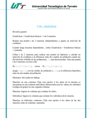 Universidad Tecnológica de Torreón
Organismo Público Descentralizado del Gobierno de Coahuila
T DE 2 MUESTRAS
Revisión general
Estadísticas > Estadísticas básicas > t de 2 muestras
Realiza una prueba t de 2 muestras independientes y genera un intervalo de
confianza .
Cuando tenga muestras dependientes , utilice Estadísticas > Estadísticas básicas
> t pareada.
Utilice t de 2 muestras para realizar una prueba de hipótesis y calcular un
intervalo de confianza o la diferencia entre dos medias de población cuando las
desviaciones estándar
t de 2 muestras con dos colas
H0 1 2 0 versus H1 1 2 0
1 2 son las medias de población 0 es la diferencia hipotética
entre las dos medias de población.
Elementos del cuadro de diálogo
Muestras en una columna: Elija esta opción si los datos de la muestra se
encuentran en una columna individual, diferenciados por los valores de subíndice
(códigos de grupo) en una segunda columna.
Muestras: Ingrese la columna que contiene los datos.
Subíndices: Ingrese la columna que contiene los subíndices dela muestra.
Muestras en diferentes columnas: Elija esta opción si los datos de las dos
muestras están en columnas separadas.
 